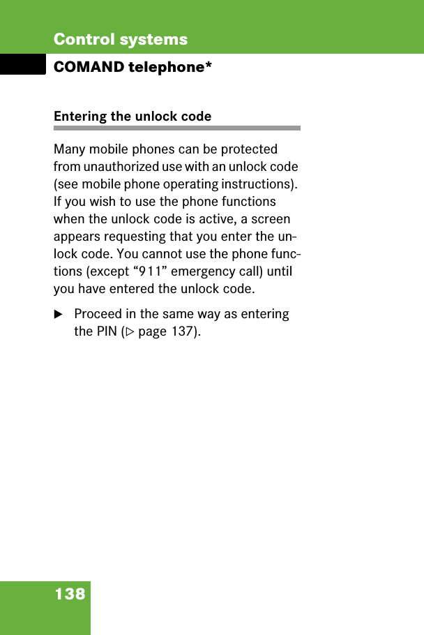 138Control systemsCOMAND telephone*Entering the unlock codeMany mobile phones can be protected from unauthorized use with an unlock code (see mobile phone operating instructions). If you wish to use the phone functions when the unlock code is active, a screen appears requesting that you enter the un-lock code. You cannot use the phone func-tions (except “911” emergency call) until you have entered the unlock code.왘Proceed in the same way as entering the PIN (컄page 137).