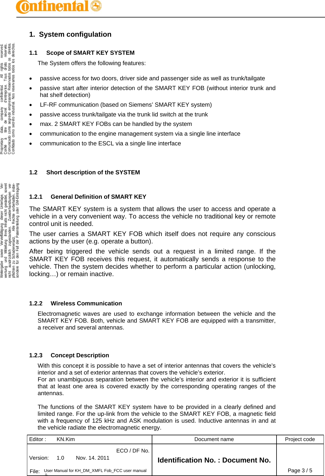 Editor :  KN.Kim  Document name  Project code Version:  1.0  Nov. 14. 2011 ECO / DF No.Identification No. : Document No.   File:  User Manual for KH_DM_XMFL Fob_FCC user manual 용Page 3 / 5    .Proprietary   data,   company   confidential.    All  rights   reserved.Confié   à   titre  de  secret   d&apos;entreprise.  Tous  droits   réservés.Comunicado como segredo empresarial. Reservados todos os  direitos.Confidado como secreto industrial. Nos reservamos todos los derechos.  .Weitergabe  sowie  Vervielfältigung  dieser Unterlage,   Ver-wertung  und  Mitteilung  ihres Inhalts nicht gestattet, soweitnicht  ausdrücklich  zugestanden.   Zuwiderhandlungen  ver-pflichten zu Schadenersatz.   Alle Rechte vorbehalten, insbe-sondere für den Fall der Patenterteilung oder GM-Eintragung  1. System configulation 1.1  Scope of SMART KEY SYSTEM The System offers the following features:    passive access for two doors, driver side and passenger side as well as trunk/tailgate   passive start after interior detection of the SMART KEY FOB (without interior trunk and hat shelf detection)   LF-RF communication (based on Siemens’ SMART KEY system)   passive access trunk/tailgate via the trunk lid switch at the trunk   max. 2 SMART KEY FOBs can be handled by the system   communication to the engine management system via a single line interface   communication to the ESCL via a single line interface   1.2  Short description of the SYSTEM  1.2.1  General Definition of SMART KEY The SMART KEY system is a system that allows the user to access and operate a vehicle in a very convenient way. To access the vehicle no traditional key or remote control unit is needed.  The user carries a SMART KEY FOB which itself does not require any conscious actions by the user (e.g. operate a button).  After being triggered the vehicle sends out a request in a limited range. If the SMART KEY FOB receives this request, it automatically sends a response to the vehicle. Then the system decides whether to perform a particular action (unlocking, locking…) or remain inactive.   1.2.2 Wireless Communication Electromagnetic waves are used to exchange information between the vehicle and the SMART KEY FOB. Both, vehicle and SMART KEY FOB are equipped with a transmitter, a receiver and several antennas.    1.2.3 Concept Description With this concept it is possible to have a set of interior antennas that covers the vehicle’s interior and a set of exterior antennas that covers the vehicle’s exterior. For an unambiguous separation between the vehicle’s interior and exterior it is sufficient that at least one area is covered exactly by the corresponding operating ranges of the antennas.  The functions of the SMART KEY system have to be provided in a clearly defined and limited range. For the up-link from the vehicle to the SMART KEY FOB, a magnetic field with a frequency of 125 kHz and ASK modulation is used. Inductive antennas in and at the vehicle radiate the electromagnetic energy. 