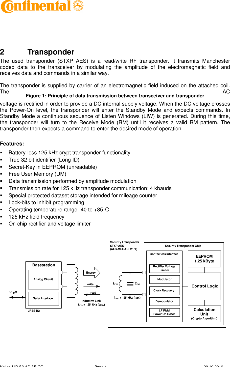  Keller, I ID S3 AD AE CO Page 4  20.10.2016     2  Transponder The  used  transponder  (STXP  AES)  is  a  read/write  RF  transponder.  It  transmits  Manchester coded  data  to  the  transceiver  by  modulating  the  amplitude  of  the  electromagnetic  field  and receives data and commands in a similar way.  The transponder is supplied by carrier of an electromagnetic field induced on the attached coil. The  AC voltage is rectified in order to provide a DC internal supply voltage. When the DC voltage crosses the  Power-On  level,  the  transponder  will  enter  the  Standby  Mode  and  expects  commands. In Standby Mode a continuous sequence of Listen Windows (LIW) is generated. During this time, the  transponder  will  turn  to  the  Receive  Mode  (RM)  until  it  receives  a  valid  RM  pattern.  The transponder then expects a command to enter the desired mode of operation.  Features:   Battery-less 125 kHz crypt transponder functionality   True 32 bit identifier (Long ID)   Secret-Key in EEPROM (unreadable)   Free User Memory (UM)   Data transmission performed by amplitude modulation   Transmission rate for 125 kHz transponder communication: 4 kbauds   Special protected dataset storage intended for mileage counter   Lock-bits to inhibit programming   Operating temperature range -40 to +85°C   125 kHz field frequency   On chip rectifier and voltage limiter  readwriteEnergyAnalog CircuitSerial InterfaceBasestationLRES B2EEPROM 1.25 kByte Control Logic Calculation Unit           (Crypto Algorithm)Contactless InterfaceModulatorClock RecoveryDemodulatorLF Field          Power On ResetRectifier Voltage LimiterSecurity Transponder ChipLTXPCTXPSecurity Transponder STXP AES(AES-MEGACRYPT)fRES= 125 kHz (typ.)Inductive Link                 fSYS= 125  kHz (typ.)to µµµµC  Figure 1: Principle of data transmission between transceiver and transponder 