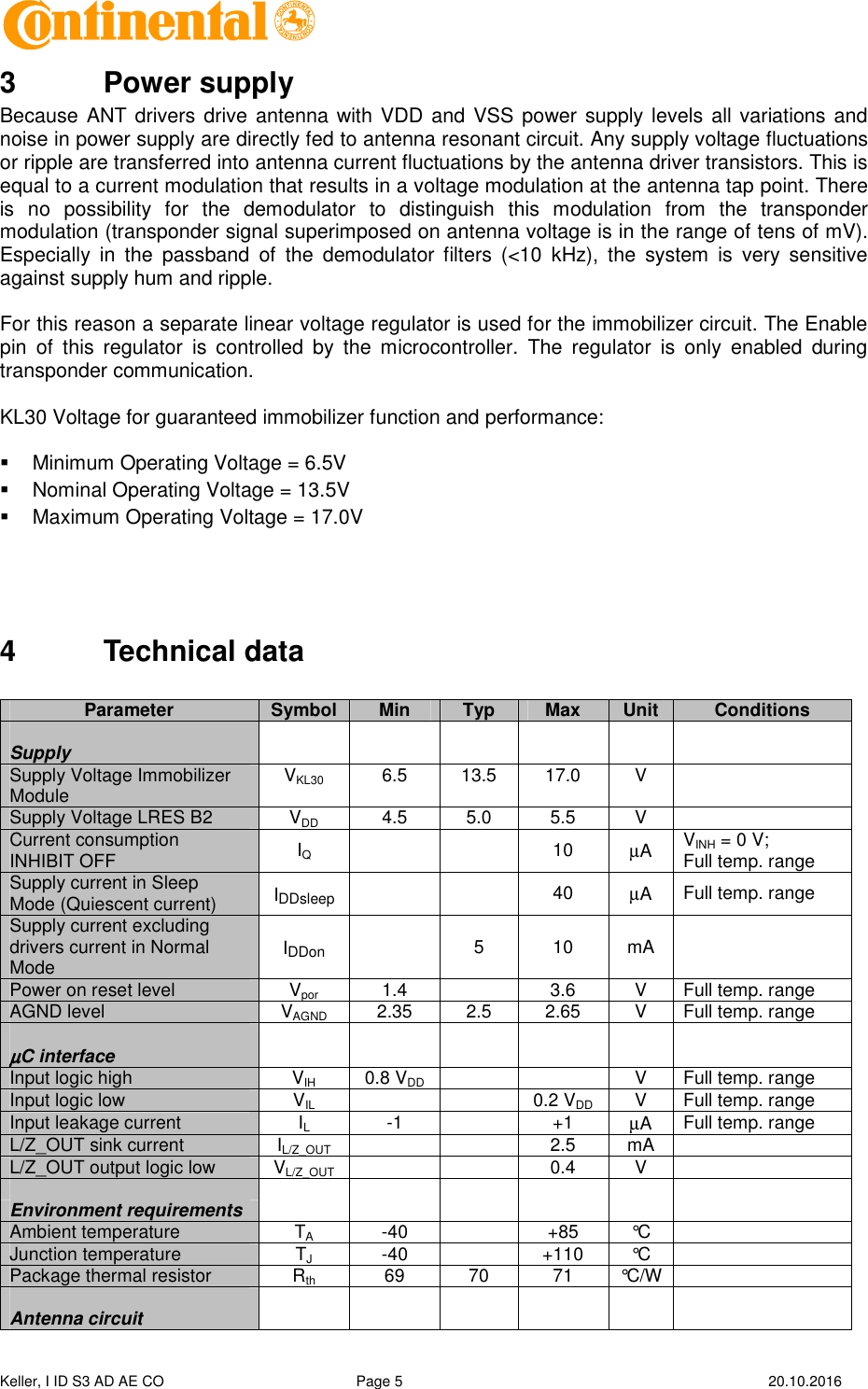  Keller, I ID S3 AD AE CO  Page 5    20.10.2016    3  Power supply Because ANT drivers drive antenna with VDD and VSS power supply levels all variations and noise in power supply are directly fed to antenna resonant circuit. Any supply voltage fluctuations or ripple are transferred into antenna current fluctuations by the antenna driver transistors. This is equal to a current modulation that results in a voltage modulation at the antenna tap point. There is  no  possibility  for  the  demodulator  to  distinguish  this  modulation  from  the  transponder modulation (transponder signal superimposed on antenna voltage is in the range of tens of mV). Especially  in  the  passband  of  the  demodulator filters  (&lt;10  kHz),  the  system  is  very  sensitive against supply hum and ripple.  For this reason a separate linear voltage regulator is used for the immobilizer circuit. The Enable pin  of  this  regulator  is  controlled  by  the  microcontroller.  The  regulator  is  only  enabled  during transponder communication.  KL30 Voltage for guaranteed immobilizer function and performance:     Minimum Operating Voltage = 6.5V   Nominal Operating Voltage = 13.5V   Maximum Operating Voltage = 17.0V    4  Technical data   Parameter Symbol Min Typ Max Unit Conditions        Supply       Supply Voltage Immobilizer Module  VKL30  6.5  13.5  17.0  V   Supply Voltage LRES B2  VDD  4.5  5.0  5.5  V   Current consumption INHIBIT OFF  IQ      10  µA  VINH = 0 V; Full temp. range Supply current in Sleep Mode (Quiescent current)  IDDsleep     40  µA  Full temp. range Supply current excluding drivers current in Normal Mode  IDDon   5  10  mA  Power on reset level  Vpor  1.4    3.6  V  Full temp. range AGND level  VAGND  2.35  2.5  2.65  V  Full temp. range              µµµµC interface       Input logic high  VIH  0.8 VDD      V  Full temp. range Input logic low  VIL      0.2 VDD  V  Full temp. range Input leakage current  IL  -1    +1 µA  Full temp. range L/Z_OUT sink current  IL/Z_OUT      2.5  mA   L/Z_OUT output logic low  VL/Z_OUT      0.4  V                Environment requirements             Ambient temperature  TA  -40    +85  °C   Junction temperature  TJ  -40    +110  °C   Package thermal resistor  Rth  69  70  71  °C/W               Antenna circuit             