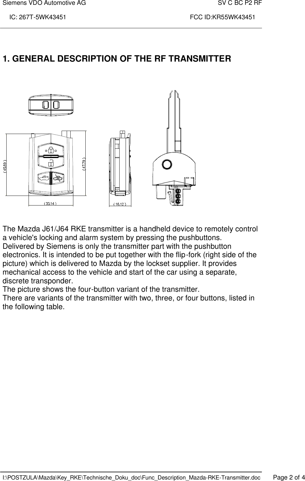 Siemens VDO Automotive AG    SV C BC P2 RF  IC: 267T-5WK43451                                                                       FCC ID:KR55WK43451    I:\POSTZULA\Mazda\Key_RKE\Technische_Doku_doc\Func_Description_Mazda-RKE-Transmitter.doc   Page 2 of 4   1. GENERAL DESCRIPTION OF THE RF TRANSMITTER        The Mazda J61/J64 RKE transmitter is a handheld device to remotely control a vehicle&apos;s locking and alarm system by pressing the pushbuttons. Delivered by Siemens is only the transmitter part with the pushbutton electronics. It is intended to be put together with the flip-fork (right side of the picture) which is delivered to Mazda by the lockset supplier. It provides mechanical access to the vehicle and start of the car using a separate, discrete transponder. The picture shows the four-button variant of the transmitter. There are variants of the transmitter with two, three, or four buttons, listed in the following table. 