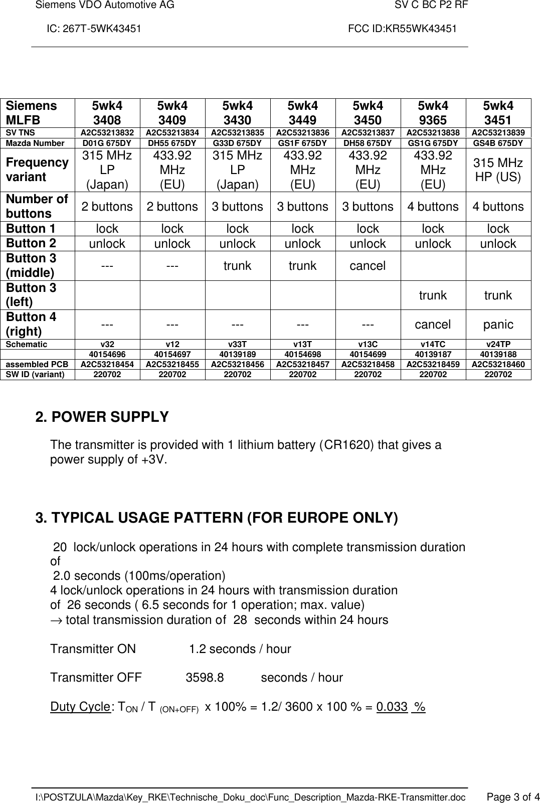 Siemens VDO Automotive AG    SV C BC P2 RF  IC: 267T-5WK43451                                                                       FCC ID:KR55WK43451    I:\POSTZULA\Mazda\Key_RKE\Technische_Doku_doc\Func_Description_Mazda-RKE-Transmitter.doc   Page 3 of 4     2. POWER SUPPLY  The transmitter is provided with 1 lithium battery (CR1620) that gives a power supply of +3V.     3. TYPICAL USAGE PATTERN (FOR EUROPE ONLY)    20  lock/unlock operations in 24 hours with complete transmission duration of   2.0 seconds (100ms/operation) 4 lock/unlock operations in 24 hours with transmission duration of  26 seconds ( 6.5 seconds for 1 operation; max. value) → total transmission duration of  28  seconds within 24 hours  Transmitter ON     1.2 seconds / hour  Transmitter OFF    3598.8   seconds / hour  Duty Cycle: TON / T (ON+OFF)  x 100% = 1.2/ 3600 x 100 % = 0.033  % Siemens MLFB  5wk4 3408  5wk4 3409  5wk4 3430  5wk4 3449  5wk4 3450  5wk4 9365  5wk4 3451 SV TNS A2C53213832 A2C53213834 A2C53213835 A2C53213836 A2C53213837 A2C53213838 A2C53213839 Mazda Number D01G 675DY DH55 675DY G33D 675DY GS1F 675DY DH58 675DY GS1G 675DY  GS4B 675DY Frequency variant 315 MHz LP (Japan) 433.92 MHz (EU) 315 MHz LP (Japan) 433.92 MHz (EU) 433.92 MHz (EU) 433.92 MHz (EU) 315 MHz HP (US) Number of buttons  2 buttons 2 buttons 3 buttons 3 buttons 3 buttons 4 buttons 4 buttons Button 1 lock lock lock lock lock lock lock Button 2 unlock unlock unlock unlock unlock unlock unlock Button 3 (middle)  ---  ---  trunk  trunk  cancel     Button 3 (left)            trunk  trunk Button 4 (right)  ---  ---  ---  ---  ---  cancel  panic Schematic  v32  v12  v33T v13T v13C  v14TC  v24TP   40154696  40154697  40139189  40154698  40154699  40139187  40139188 assembled PCB A2C53218454 A2C53218455 A2C53218456 A2C53218457 A2C53218458 A2C53218459 A2C53218460 SW ID (variant)  220702  220702  220702  220702  220702  220702  220702 