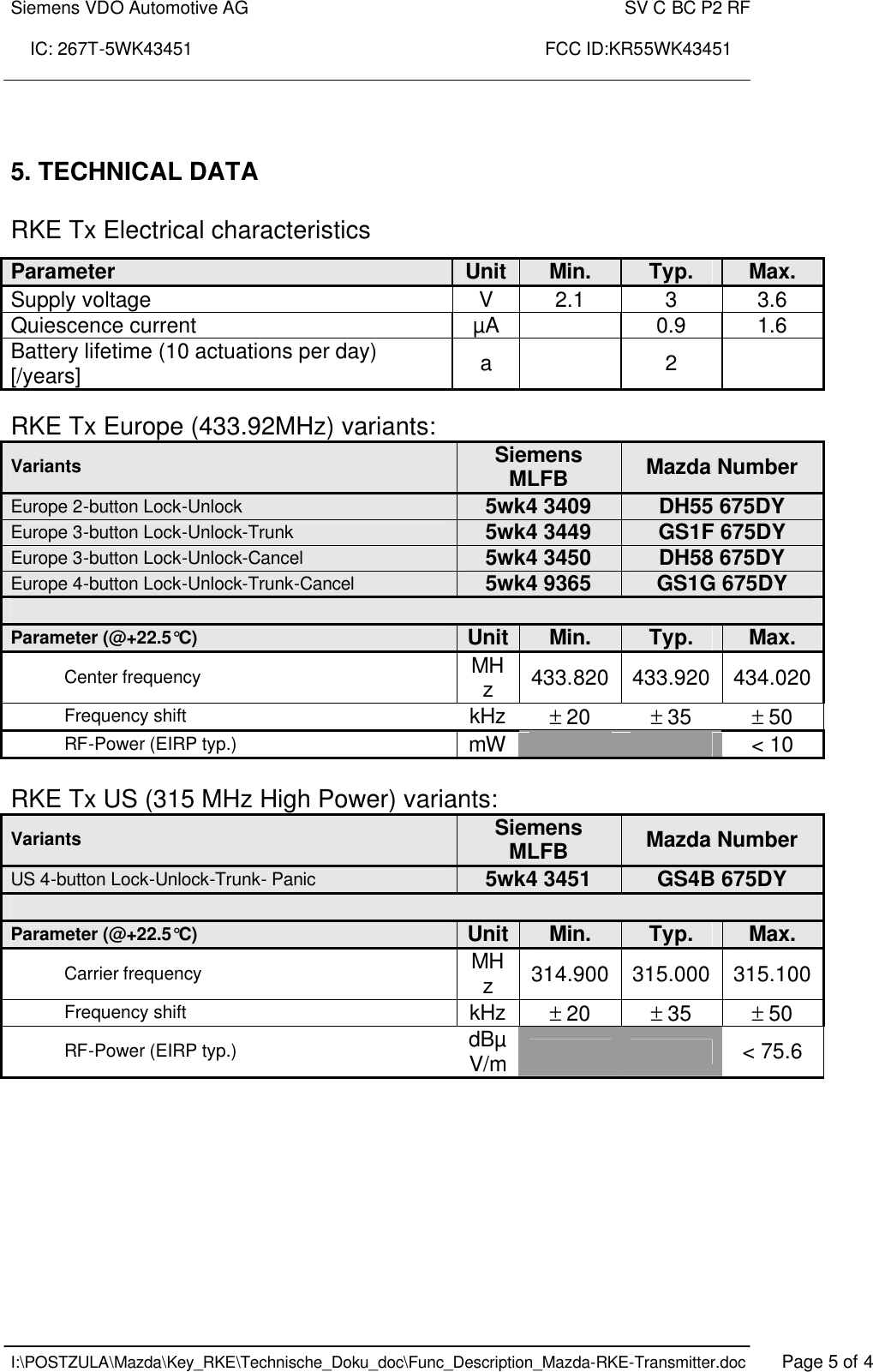 Siemens VDO Automotive AG    SV C BC P2 RF  IC: 267T-5WK43451                                                                       FCC ID:KR55WK43451    I:\POSTZULA\Mazda\Key_RKE\Technische_Doku_doc\Func_Description_Mazda-RKE-Transmitter.doc   Page 5 of 4    5. TECHNICAL DATA  RKE Tx Electrical characteristics  RKE Tx Europe (433.92MHz) variants: Variants Siemens MLFB  Mazda Number Europe 2-button Lock-Unlock 5wk4 3409 DH55 675DY Europe 3-button Lock-Unlock-Trunk 5wk4 3449 GS1F 675DY Europe 3-button Lock-Unlock-Cancel 5wk4 3450 DH58 675DY Europe 4-button Lock-Unlock-Trunk-Cancel 5wk4 9365 GS1G 675DY  Parameter (@+22.5°C) Unit Min. Typ. Max. Center frequency MHz  433.820  433.920 434.020 Frequency shift kHz ± 20 ± 35 ± 50 RF-Power (EIRP typ.) mW      &lt; 10   RKE Tx US (315 MHz High Power) variants: Variants Siemens MLFB  Mazda Number US 4-button Lock-Unlock-Trunk- Panic 5wk4 3451 GS4B 675DY  Parameter (@+22.5°C) Unit Min. Typ. Max. Carrier frequency MHz  314.900 315.000 315.100 Frequency shift kHz ± 20 ± 35 ± 50 RF-Power (EIRP typ.) dBµV/m      &lt; 75.6   Parameter  Unit Min. Typ. Max. Supply voltage  V  2.1  3  3.6 Quiescence current  µA    0.9  1.6 Battery lifetime (10 actuations per day) [/years]  a    2   