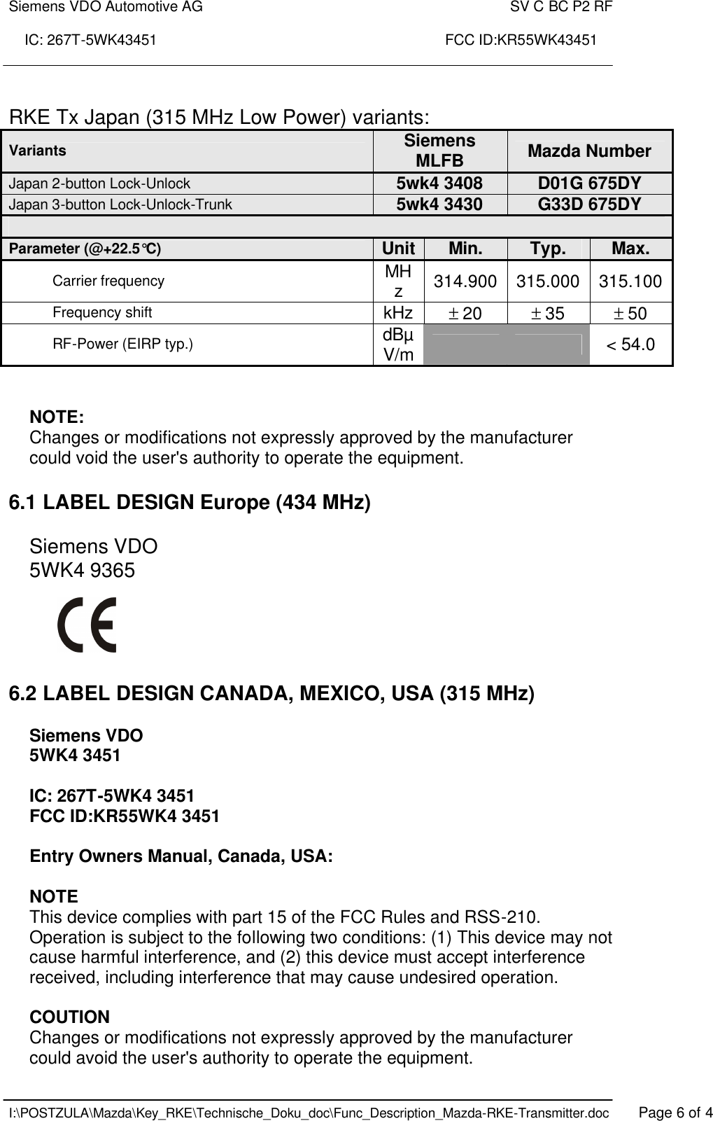 Siemens VDO Automotive AG    SV C BC P2 RF  IC: 267T-5WK43451                                                                       FCC ID:KR55WK43451    I:\POSTZULA\Mazda\Key_RKE\Technische_Doku_doc\Func_Description_Mazda-RKE-Transmitter.doc   Page 6 of 4  RKE Tx Japan (315 MHz Low Power) variants: Variants Siemens MLFB  Mazda Number Japan 2-button Lock-Unlock 5wk4 3408 D01G 675DY Japan 3-button Lock-Unlock-Trunk 5wk4 3430 G33D 675DY  Parameter (@+22.5°C) Unit Min. Typ. Max. Carrier frequency MHz  314.900 315.000 315.100 Frequency shift kHz ± 20 ± 35 ± 50 RF-Power (EIRP typ.) dBµV/m      &lt; 54.0   NOTE: Changes or modifications not expressly approved by the manufacturer could void the user&apos;s authority to operate the equipment.   6.1 LABEL DESIGN Europe (434 MHz)  Siemens VDO 5WK4 9365      6.2 LABEL DESIGN CANADA, MEXICO, USA (315 MHz)  Siemens VDO 5WK4 3451  IC: 267T-5WK4 3451 FCC ID:KR55WK4 3451  Entry Owners Manual, Canada, USA:  NOTE This device complies with part 15 of the FCC Rules and RSS-210. Operation is subject to the following two conditions: (1) This device may not cause harmful interference, and (2) this device must accept interference received, including interference that may cause undesired operation.  COUTION Changes or modifications not expressly approved by the manufacturer could avoid the user&apos;s authority to operate the equipment. 