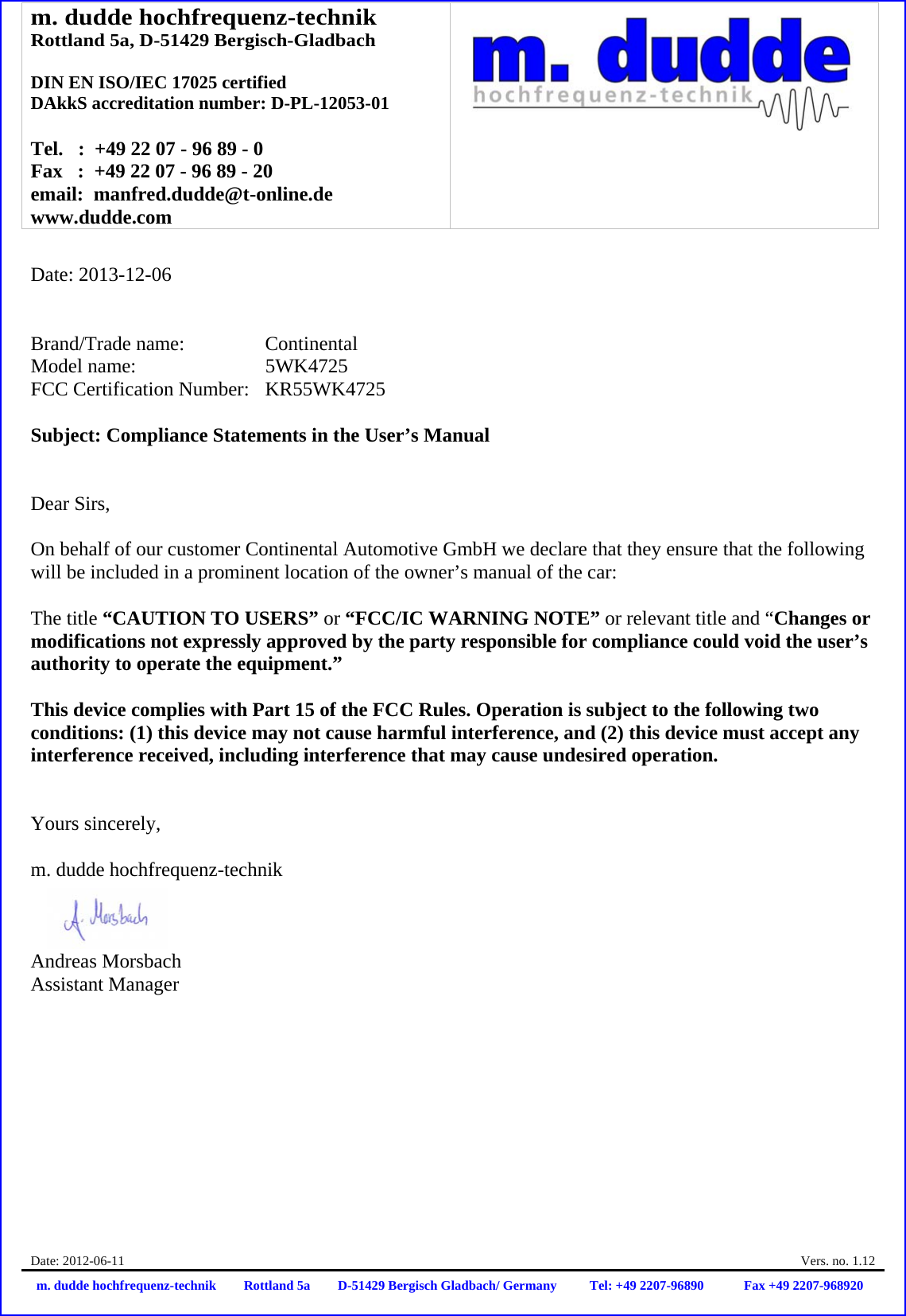 m. dudde hochfrequenz-technik Rottland 5a, D-51429 Bergisch-Gladbach  DIN EN ISO/IEC 17025 certified DAkkS accreditation number: D-PL-12053-01  Tel.   :  +49 22 07 - 96 89 - 0 Fax   :  +49 22 07 - 96 89 - 20 email:  manfred.dudde@t-online.de www.dudde.com  Date: 2012-06-11    Vers. no. 1.12 m. dudde hochfrequenz-technik Rottland 5a D-51429 Bergisch Gladbach/ Germany Tel: +49 2207-96890 Fax +49 2207-968920   Date: 2013-12-06   Brand/Trade name:     Continental Model name:      5WK4725 FCC Certification Number:   KR55WK4725  Subject: Compliance Statements in the User’s Manual   Dear Sirs,  On behalf of our customer Continental Automotive GmbH we declare that they ensure that the following will be included in a prominent location of the owner’s manual of the car:  The title “CAUTION TO USERS” or “FCC/IC WARNING NOTE” or relevant title and “Changes or modifications not expressly approved by the party responsible for compliance could void the user’s authority to operate the equipment.”   This device complies with Part 15 of the FCC Rules. Operation is subject to the following two conditions: (1) this device may not cause harmful interference, and (2) this device must accept any interference received, including interference that may cause undesired operation.   Yours sincerely,  m. dudde hochfrequenz-technik    Andreas Morsbach Assistant Manager 