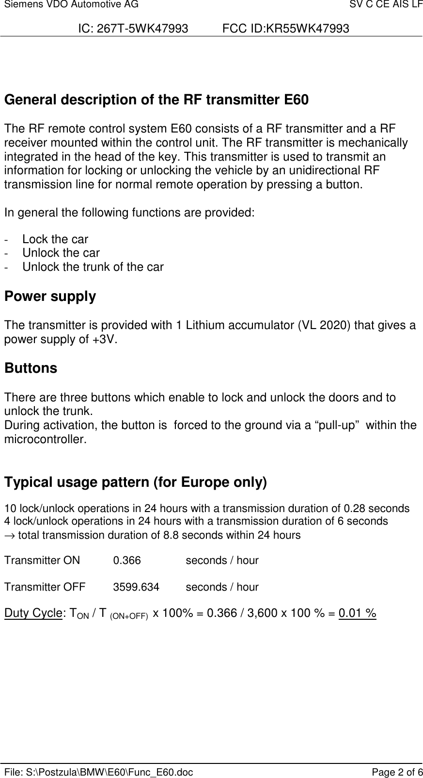 Siemens VDO Automotive AG SV C CE AIS LFIC: 267T-5WK47993          FCC ID:KR55WK47993File: S:\Postzula\BMW\E60\Func_E60.doc Page 2 of 6General description of the RF transmitter E60The RF remote control system E60 consists of a RF transmitter and a RFreceiver mounted within the control unit. The RF transmitter is mechanicallyintegrated in the head of the key. This transmitter is used to transmit aninformation for locking or unlocking the vehicle by an unidirectional RFtransmission line for normal remote operation by pressing a button.In general the following functions are provided:-  Lock the car-  Unlock the car-  Unlock the trunk of the carPower supplyThe transmitter is provided with 1 Lithium accumulator (VL 2020) that gives apower supply of +3V.ButtonsThere are three buttons which enable to lock and unlock the doors and tounlock the trunk.During activation, the button is  forced to the ground via a “pull-up”  within themicrocontroller.Typical usage pattern (for Europe only)10 lock/unlock operations in 24 hours with a transmission duration of 0.28 seconds4 lock/unlock operations in 24 hours with a transmission duration of 6 seconds→ total transmission duration of 8.8 seconds within 24 hoursTransmitter ON 0.366 seconds / hourTransmitter OFF 3599.634 seconds / hourDuty Cycle: TON / T (ON+OFF)  x 100% = 0.366 / 3,600 x 100 % = 0.01 %