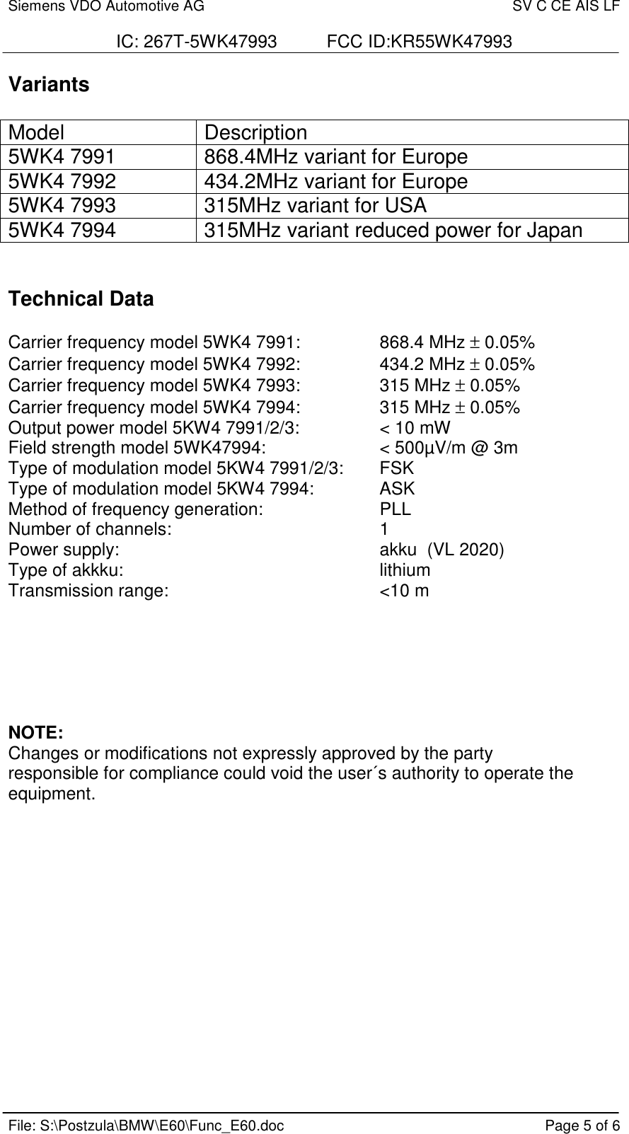 Siemens VDO Automotive AG SV C CE AIS LFIC: 267T-5WK47993          FCC ID:KR55WK47993File: S:\Postzula\BMW\E60\Func_E60.doc Page 5 of 6VariantsModel Description5WK4 7991 868.4MHz variant for Europe5WK4 7992 434.2MHz variant for Europe5WK4 7993 315MHz variant for USA5WK4 7994 315MHz variant reduced power for JapanTechnical DataCarrier frequency model 5WK4 7991: 868.4 MHz ± 0.05%Carrier frequency model 5WK4 7992: 434.2 MHz ± 0.05%Carrier frequency model 5WK4 7993: 315 MHz ± 0.05%Carrier frequency model 5WK4 7994: 315 MHz ± 0.05%Output power model 5KW4 7991/2/3: &lt; 10 mWField strength model 5WK47994:  &lt; 500µV/m @ 3mType of modulation model 5KW4 7991/2/3:  FSKType of modulation model 5KW4 7994:  ASKMethod of frequency generation: PLLNumber of channels: 1Power supply: akku  (VL 2020)Type of akkku: lithiumTransmission range: &lt;10 mNOTE:Changes or modifications not expressly approved by the partyresponsible for compliance could void the user´s authority to operate theequipment.