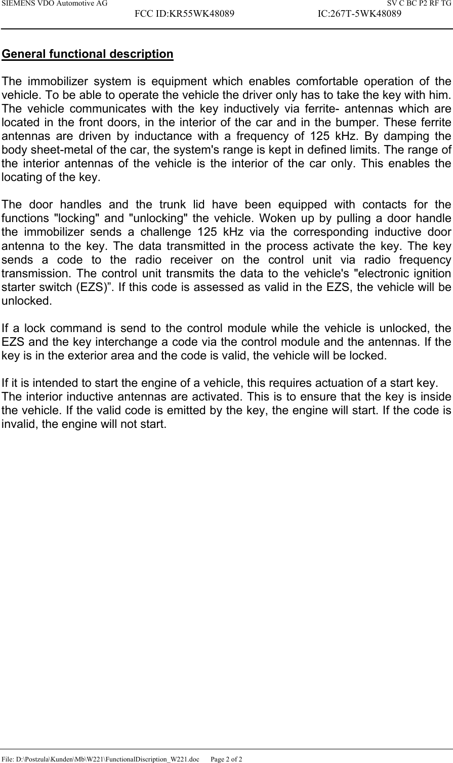 SIEMENS VDO Automotive AG    SV C BC P2 RF TG FCC ID:KR55WK48089  IC:267T-5WK48089 File: D:\Postzula\Kunden\Mb\W221\FunctionalDiscription_W221.doc  Page 2 of 2  General functional description   The immobilizer system is equipment which enables comfortable operation of the vehicle. To be able to operate the vehicle the driver only has to take the key with him. The vehicle communicates with the key inductively via ferrite- antennas which are located in the front doors, in the interior of the car and in the bumper. These ferrite antennas are driven by inductance with a frequency of 125 kHz. By damping the body sheet-metal of the car, the system&apos;s range is kept in defined limits. The range of the interior antennas of the vehicle is the interior of the car only. This enables the locating of the key.  The door handles and the trunk lid have been equipped with contacts for the functions &quot;locking&quot; and &quot;unlocking&quot; the vehicle. Woken up by pulling a door handle the immobilizer sends a challenge 125 kHz via the corresponding inductive door antenna to the key. The data transmitted in the process activate the key. The key sends a code to the radio receiver on the control unit via radio frequency transmission. The control unit transmits the data to the vehicle&apos;s &quot;electronic ignition starter switch (EZS)”. If this code is assessed as valid in the EZS, the vehicle will be unlocked.   If a lock command is send to the control module while the vehicle is unlocked, the EZS and the key interchange a code via the control module and the antennas. If the key is in the exterior area and the code is valid, the vehicle will be locked.  If it is intended to start the engine of a vehicle, this requires actuation of a start key.  The interior inductive antennas are activated. This is to ensure that the key is inside the vehicle. If the valid code is emitted by the key, the engine will start. If the code is invalid, the engine will not start. 