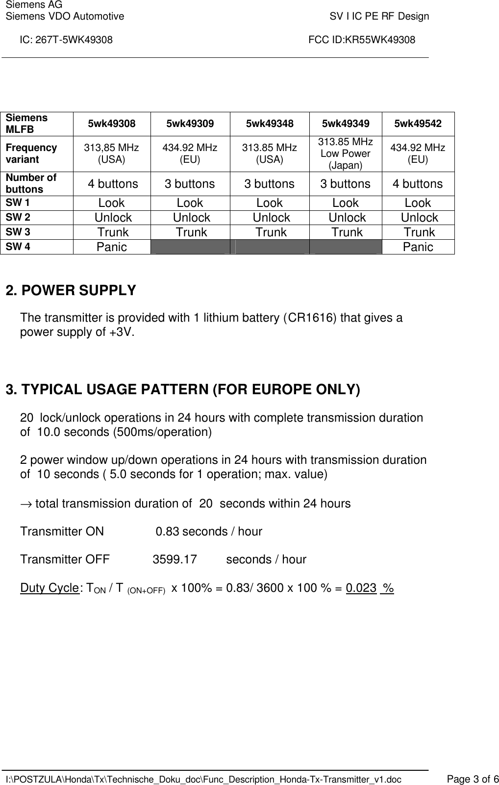 Siemens AG Siemens VDO Automotive    SV I IC PE RF Design  IC: 267T-5WK49308                                                                      FCC ID:KR55WK49308    I:\POSTZULA\Honda\Tx\Technische_Doku_doc\Func_Description_Honda-Tx-Transmitter_v1.doc    Page 3 of 6     2. POWER SUPPLY  The transmitter is provided with 1 lithium battery (CR1616) that gives a power supply of +3V.     3. TYPICAL USAGE PATTERN (FOR EUROPE ONLY)   20  lock/unlock operations in 24 hours with complete transmission duration of  10.0 seconds (500ms/operation)  2 power window up/down operations in 24 hours with transmission duration of  10 seconds ( 5.0 seconds for 1 operation; max. value)  → total transmission duration of  20  seconds within 24 hours  Transmitter ON     0.83 seconds / hour  Transmitter OFF    3599.17   seconds / hour  Duty Cycle: TON / T (ON+OFF)  x 100% = 0.83/ 3600 x 100 % = 0.023  % Siemens MLFB  5wk49308 5wk49309 5wk49348 5wk49349 5wk49542 Frequency variant 313,85 MHz (USA) 434.92 MHz (EU) 313.85 MHz (USA) 313.85 MHz Low Power (Japan) 434.92 MHz (EU) Number of buttons   4 buttons 3 buttons   3 buttons   3 buttons   4 buttons SW 1 Look   Look   Look   Look   Look  SW 2  Unlock  Unlock   Unlock  Unlock  Unlock SW 3  Trunk  Trunk  Trunk  Trunk  Trunk SW 4 Panic           Panic 