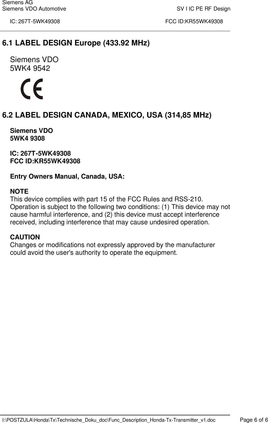 Siemens AG Siemens VDO Automotive    SV I IC PE RF Design  IC: 267T-5WK49308                                                                      FCC ID:KR55WK49308    I:\POSTZULA\Honda\Tx\Technische_Doku_doc\Func_Description_Honda-Tx-Transmitter_v1.doc    Page 6 of 6 6.1 LABEL DESIGN Europe (433.92 MHz)  Siemens VDO 5WK4 9542      6.2 LABEL DESIGN CANADA, MEXICO, USA (314,85 MHz)  Siemens VDO 5WK4 9308  IC: 267T-5WK49308 FCC ID:KR55WK49308  Entry Owners Manual, Canada, USA:  NOTE This device complies with part 15 of the FCC Rules and RSS-210. Operation is subject to the following two conditions: (1) This device may not cause harmful interference, and (2) this device must accept interference received, including interference that may cause undesired operation.  CAUTION Changes or modifications not expressly approved by the manufacturer could avoid the user&apos;s authority to operate the equipment. 
