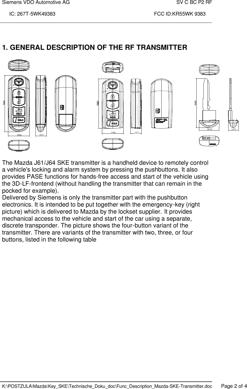 Siemens VDO Automotive AG    SV C BC P2 RF  IC: 267T-5WK49383                                                                      FCC ID:KR55WK 9383    K:\POSTZULA\Mazda\Key_SKE\Technische_Doku_doc\Func_Description_Mazda-SKE-Transmitter.doc   Page 2 of 4   1. GENERAL DESCRIPTION OF THE RF TRANSMITTER    The Mazda J61/J64 SKE transmitter is a handheld device to remotely control a vehicle&apos;s locking and alarm system by pressing the pushbuttons. It also provides PASE functions for hands-free access and start of the vehicle using the 3D-LF-frontend (without handling the transmitter that can remain in the pocked for example). Delivered by Siemens is only the transmitter part with the pushbutton electronics. It is intended to be put together with the emergency-key (right picture) which is delivered to Mazda by the lockset supplier. It provides mechanical access to the vehicle and start of the car using a separate, discrete transponder. The picture shows the four-button variant of the transmitter. There are variants of the transmitter with two, three, or four buttons, listed in the following table 
