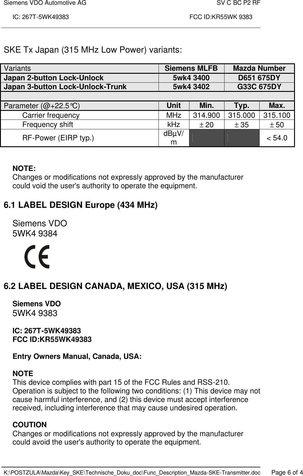 Siemens VDO Automotive AG    SV C BC P2 RF  IC: 267T-5WK49383                                                                      FCC ID:KR55WK 9383    K:\POSTZULA\Mazda\Key_SKE\Technische_Doku_doc\Func_Description_Mazda-SKE-Transmitter.doc   Page 6 of 4  SKE Tx Japan (315 MHz Low Power) variants:  Variants  Siemens MLFB Mazda Number Japan 2-button Lock-Unlock  5wk4 3400 D651 675DY Japan 3-button Lock-Unlock-Trunk  5wk4 3402 G33C 675DY  Parameter (@+22.5°C)  Unit Min. Typ. Max. Carrier frequency  MHz 314.900 315.000 315.100 Frequency shift  kHz ± 20 ± 35 ± 50 RF-Power (EIRP typ.) dBµV/m      &lt; 54.0   NOTE: Changes or modifications not expressly approved by the manufacturer could void the user&apos;s authority to operate the equipment.   6.1 LABEL DESIGN Europe (434 MHz)  Siemens VDO 5WK4 9384      6.2 LABEL DESIGN CANADA, MEXICO, USA (315 MHz)  Siemens VDO 5WK4 9383  IC: 267T-5WK49383 FCC ID:KR55WK49383  Entry Owners Manual, Canada, USA:  NOTE This device complies with part 15 of the FCC Rules and RSS-210. Operation is subject to the following two conditions: (1) This device may not cause harmful interference, and (2) this device must accept interference received, including interference that may cause undesired operation.  COUTION Changes or modifications not expressly approved by the manufacturer could avoid the user&apos;s authority to operate the equipment. 