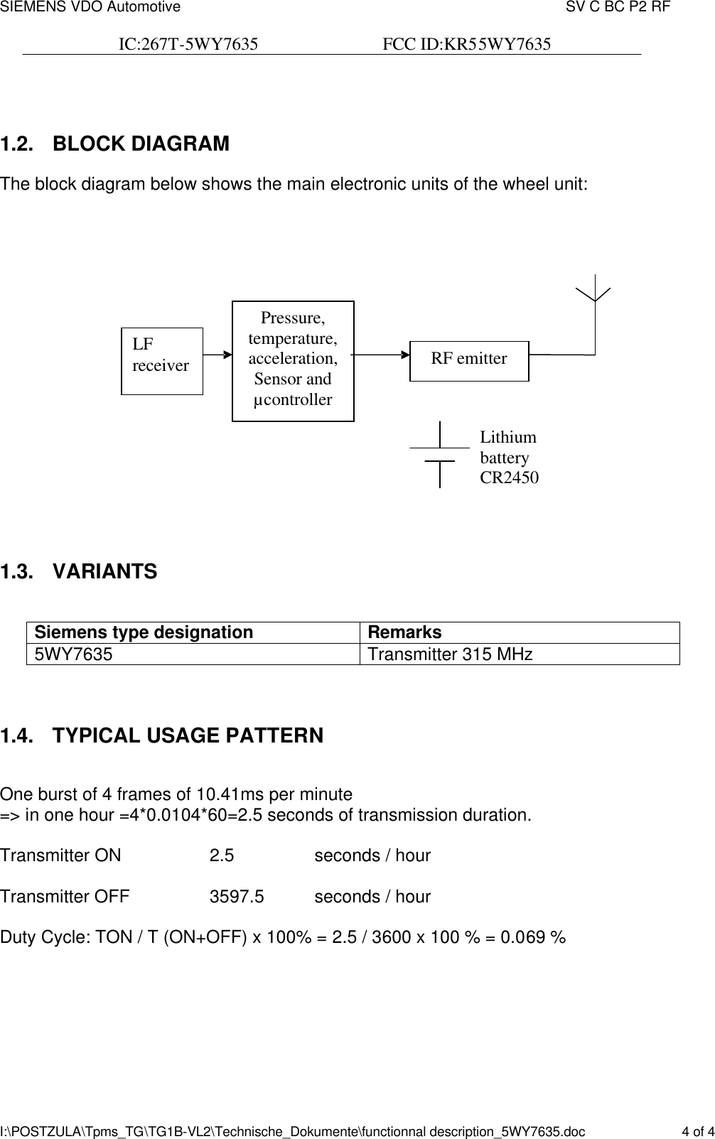 SIEMENS VDO Automotive    SV C BC P2 RF  IC:267T-5WY7635                            FCC ID:KR55WY7635   I:\POSTZULA\Tpms_TG\TG1B-VL2\Technische_Dokumente\functionnal description_5WY7635.doc    4 of 4  1.2. BLOCK DIAGRAM The block diagram below shows the main electronic units of the wheel unit:      1.3.  VARIANTS  Siemens type designation  Remarks 5WY7635 Transmitter 315 MHz   1.4. TYPICAL USAGE PATTERN  One burst of 4 frames of 10.41ms per minute =&gt; in one hour =4*0.0104*60=2.5 seconds of transmission duration.  Transmitter ON    2.5    seconds / hour  Transmitter OFF    3597.5    seconds / hour  Duty Cycle: TON / T (ON+OFF) x 100% = 2.5 / 3600 x 100 % = 0.069 %   Pressure, temperature, acceleration, Sensor and µcontroller RF emitter Lithium battery CR2450  LF receiver 