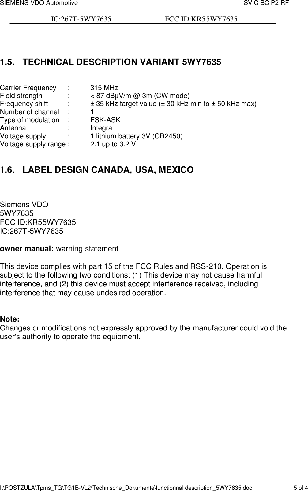 SIEMENS VDO Automotive    SV C BC P2 RF  IC:267T-5WY7635                            FCC ID:KR55WY7635   I:\POSTZULA\Tpms_TG\TG1B-VL2\Technische_Dokumente\functionnal description_5WY7635.doc    5 of 4  1.5. TECHNICAL DESCRIPTION VARIANT 5WY7635  Carrier Frequency  :  315 MHz Field strength   :  &lt; 87 dBµV/m @ 3m (CW mode) Frequency shift  :  ± 35 kHz target value (± 30 kHz min to ± 50 kHz max) Number of channel  :  1 Type of modulation  :  FSK-ASK Antenna    :  Integral Voltage supply  :  1 lithium battery 3V (CR2450) Voltage supply range :  2.1 up to 3.2 V  1.6. LABEL DESIGN CANADA, USA, MEXICO   Siemens VDO 5WY7635 FCC ID:KR55WY7635 IC:267T-5WY7635  owner manual: warning statement  This device complies with part 15 of the FCC Rules and RSS-210. Operation is subject to the following two conditions: (1) This device may not cause harmful interference, and (2) this device must accept interference received, including interference that may cause undesired operation.   Note: Changes or modifications not expressly approved by the manufacturer could void the user&apos;s authority to operate the equipment.    