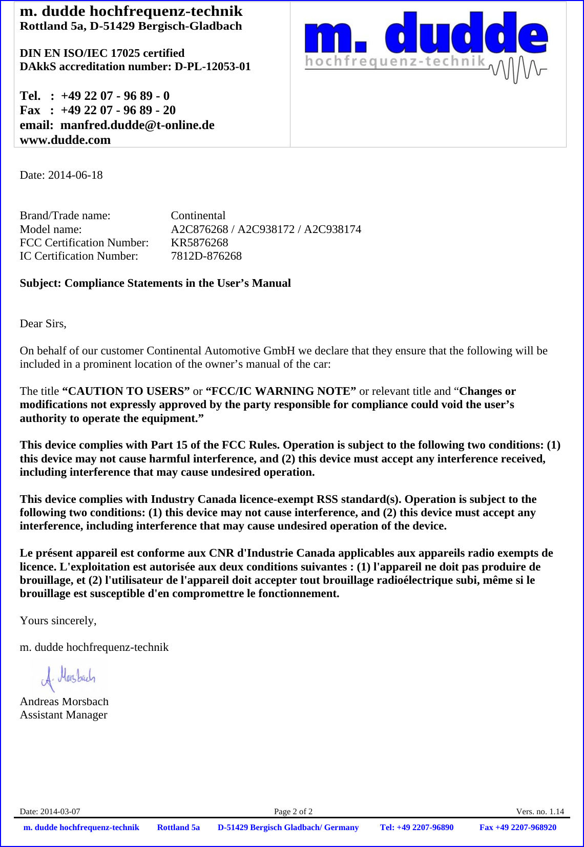 m. dudde hochfrequenz-technik Rottland 5a, D-51429 Bergisch-Gladbach  DIN EN ISO/IEC 17025 certified DAkkS accreditation number: D-PL-12053-01  Tel.   :  +49 22 07 - 96 89 - 0 Fax   :  +49 22 07 - 96 89 - 20 email:  manfred.dudde@t-online.de www.dudde.com  Date: 2014-03-07  Page 2 of 2  Vers. no. 1.14 m. dudde hochfrequenz-technik Rottland 5a D-51429 Bergisch Gladbach/ Germany Tel: +49 2207-96890 Fax +49 2207-968920   Date: 2014-06-18   Brand/Trade name:     Continental Model name:       A2C876268 / A2C938172 / A2C938174 FCC Certification Number:   KR5876268 IC Certification Number:   7812D-876268  Subject: Compliance Statements in the User’s Manual   Dear Sirs,  On behalf of our customer Continental Automotive GmbH we declare that they ensure that the following will be included in a prominent location of the owner’s manual of the car:  The title “CAUTION TO USERS” or “FCC/IC WARNING NOTE” or relevant title and “Changes or modifications not expressly approved by the party responsible for compliance could void the user’s authority to operate the equipment.”   This device complies with Part 15 of the FCC Rules. Operation is subject to the following two conditions: (1) this device may not cause harmful interference, and (2) this device must accept any interference received, including interference that may cause undesired operation.  This device complies with Industry Canada licence-exempt RSS standard(s). Operation is subject to the following two conditions: (1) this device may not cause interference, and (2) this device must accept any interference, including interference that may cause undesired operation of the device.  Le présent appareil est conforme aux CNR d&apos;Industrie Canada applicables aux appareils radio exempts de licence. L&apos;exploitation est autorisée aux deux conditions suivantes : (1) l&apos;appareil ne doit pas produire de brouillage, et (2) l&apos;utilisateur de l&apos;appareil doit accepter tout brouillage radioélectrique subi, même si le brouillage est susceptible d&apos;en compromettre le fonctionnement.  Yours sincerely,  m. dudde hochfrequenz-technik    Andreas Morsbach Assistant Manager 