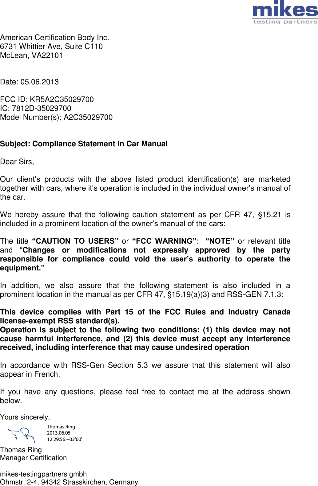   American Certification Body Inc. 6731 Whittier Ave, Suite C110 McLean, VA22101   Date: 05.06.2013  FCC ID: KR5A2C35029700 IC: 7812D-35029700 Model Number(s): A2C35029700   Subject: Compliance Statement in Car Manual  Dear Sirs,  Our  client’s  products  with  the  above  listed  product  identification(s)  are  marketed together with cars, where it’s operation is included in the individual owner’s manual of the car.  We  hereby  assure  that  the  following  caution  statement  as  per  CFR  47,  §15.21  is included in a prominent location of the owner’s manual of the cars:  The  title  “CAUTION  TO  USERS”  or “FCC  WARNING”:   “NOTE”  or  relevant  title and  “Changes  or  modifications  not  expressly  approved  by  the  party responsible  for  compliance  could  void  the  user’s  authority  to  operate  the equipment.”   In  addition,  we  also  assure  that  the  following  statement  is  also  included  in  a prominent location in the manual as per CFR 47, §15.19(a)(3) and RSS-GEN 7.1.3:  This  device  complies  with  Part  15  of  the  FCC  Rules  and  Industry  Canada license-exempt RSS standard(s). Operation is subject to the following  two conditions: (1) this  device may not cause  harmful interference,  and  (2)  this device  must  accept any  interference received, including interference that may cause undesired operation  In  accordance  with  RSS-Gen  Section  5.3  we  assure  that  this  statement  will  also appear in French.  If  you  have  any  questions,  please  feel  free  to  contact  me  at  the  address  shown below.  Yours sincerely,    Thomas Ring Manager Certification  mikes-testingpartners gmbh Ohmstr. 2-4, 94342 Strasskirchen, Germany Thomas Ring 2013.06.05 12:29:56 +02&apos;00&apos;