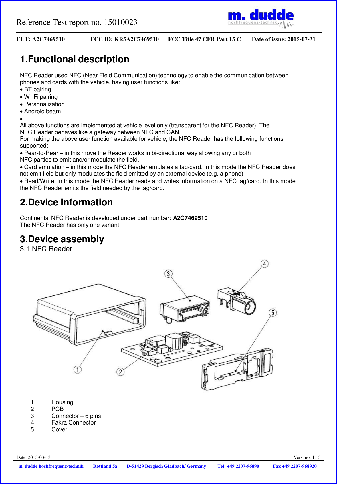 Reference Test report no. 15010023     EUT: A2C7469510 FCC ID: KR5A2C7469510 FCC Title 47 CFR Part 15 C Date of issue: 2015-07-31  Date: 2015-03-13  Vers. no. 1.15 m. dudde hochfrequenz-technik Rottland 5a D-51429 Bergisch Gladbach/ Germany Tel: +49 2207-96890 Fax +49 2207-968920   1.Functional description  NFC Reader used NFC (Near Field Communication) technology to enable the communication between phones and cards with the vehicle, having user functions like: BT pairing Wi-Fi pairing Personalization Android beam … All above functions are implemented at vehicle level only (transparent for the NFC Reader). The NFC Reader behaves like a gateway between NFC and CAN. For making the above user function available for vehicle, the NFC Reader has the following functions supported: Pear-to-Pear – in this move the Reader works in bi-directional way allowing any or both NFC parties to emit and/or modulate the field. Card emulation – in this mode the NFC Reader emulates a tag/card. In this mode the NFC Reader does not emit field but only modulates the field emitted by an external device (e.g. a phone) Read/Write. In this mode the NFC Reader reads and writes information on a NFC tag/card. In this mode the NFC Reader emits the field needed by the tag/card.  2.Device Information  Continental NFC Reader is developed under part number: A2C7469510 The NFC Reader has only one variant.  3.Device assembly 3.1 NFC Reader    1           Housing 2           PCB 3           Connector – 6 pins 4          Fakra Connector 5          Cover 