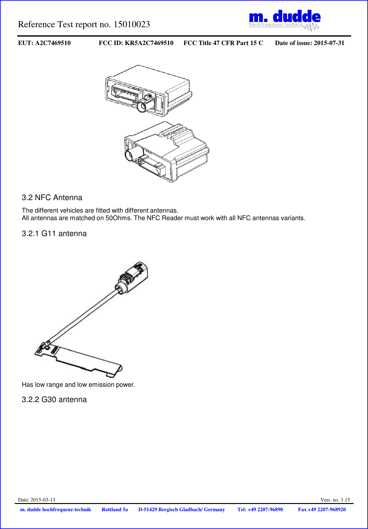 Reference Test report no. 15010023     EUT: A2C7469510 FCC ID: KR5A2C7469510 FCC Title 47 CFR Part 15 C Date of issue: 2015-07-31  Date: 2015-03-13  Vers. no. 1.15 m. dudde hochfrequenz-technik Rottland 5a D-51429 Bergisch Gladbach/ Germany Tel: +49 2207-96890 Fax +49 2207-968920       3.2 NFC Antenna  The different vehicles are fitted with different antennas. All antennas are matched on 50Ohms. The NFC Reader must work with all NFC antennas variants.  3.2.1 G11 antenna   Has low range and low emission power.  3.2.2 G30 antenna 