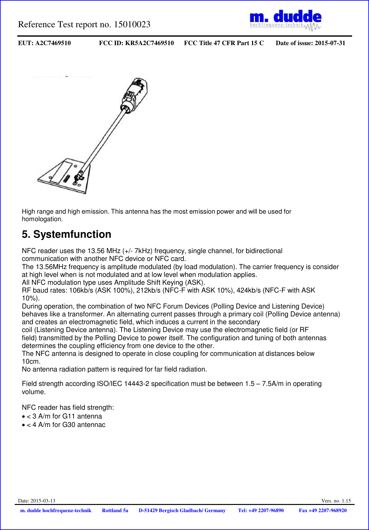 Reference Test report no. 15010023     EUT: A2C7469510 FCC ID: KR5A2C7469510 FCC Title 47 CFR Part 15 C Date of issue: 2015-07-31  Date: 2015-03-13  Vers. no. 1.15 m. dudde hochfrequenz-technik Rottland 5a D-51429 Bergisch Gladbach/ Germany Tel: +49 2207-96890 Fax +49 2207-968920      High range and high emission. This antenna has the most emission power and will be used for homologation.  5. Systemfunction  NFC reader uses the 13.56 MHz (+/- 7kHz) frequency, single channel, for bidirectional communication with another NFC device or NFC card. The 13.56MHz frequency is amplitude modulated (by load modulation). The carrier frequency is consider at high level when is not modulated and at low level when modulation applies. All NFC modulation type uses Amplitude Shift Keying (ASK). RF baud rates: 106kb/s (ASK 100%), 212kb/s (NFC-F with ASK 10%), 424kb/s (NFC-F with ASK 10%). During operation, the combination of two NFC Forum Devices (Polling Device and Listening Device) behaves like a transformer. An alternating current passes through a primary coil (Polling Device antenna) and creates an electromagnetic field, which induces a current in the secondary coil (Listening Device antenna). The Listening Device may use the electromagnetic field (or RF field) transmitted by the Polling Device to power itself. The configuration and tuning of both antennas determines the coupling efficiency from one device to the other. The NFC antenna is designed to operate in close coupling for communication at distances below 10cm. No antenna radiation pattern is required for far field radiation.  Field strength according ISO/IEC 14443-2 specification must be between 1.5 – 7.5A/m in operating volume.  NFC reader has field strength: &lt; 3 A/m for G11 antenna &lt; 4 A/m for G30 antennac 