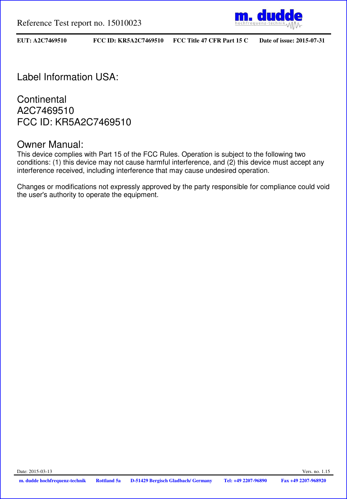 Reference Test report no. 15010023     EUT: A2C7469510 FCC ID: KR5A2C7469510 FCC Title 47 CFR Part 15 C Date of issue: 2015-07-31  Date: 2015-03-13  Vers. no. 1.15 m. dudde hochfrequenz-technik Rottland 5a D-51429 Bergisch Gladbach/ Germany Tel: +49 2207-96890 Fax +49 2207-968920    Label Information USA:  Continental  A2C7469510  FCC ID: KR5A2C7469510   Owner Manual:  This device complies with Part 15 of the FCC Rules. Operation is subject to the following two conditions: (1) this device may not cause harmful interference, and (2) this device must accept any interference received, including interference that may cause undesired operation.   Changes or modifications not expressly approved by the party responsible for compliance could void the user&apos;s authority to operate the equipment. 