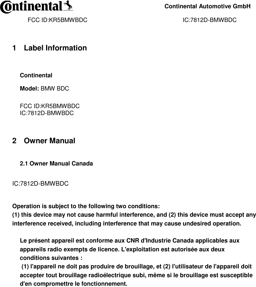     Continental Automotive GmbH    FCC ID:KR5BMWBDC                                                          IC:7812D-BMWBDC              1 Label Information  Continental Model: BMW BDC  FCC ID:KR5BMWBDC IC:7812D-BMWBDC   2 Owner Manual  2.1 Owner Manual Canada   IC:7812D-BMWBDC   Operation is subject to the following two conditions:  (1) this device may not cause harmful interference, and (2) this device must accept any interference received, including interference that may cause undesired operation.   Le présent appareil est conforme aux CNR d&apos;Industrie Canada applicables aux appareils radio exempts de licence. L&apos;exploitation est autorisée aux deux conditions suivantes :  (1) l&apos;appareil ne doit pas produire de brouillage, et (2) l&apos;utilisateur de l&apos;appareil doit accepter tout brouillage radioélectrique subi, même si le brouillage est susceptible d&apos;en compromettre le fonctionnement.    