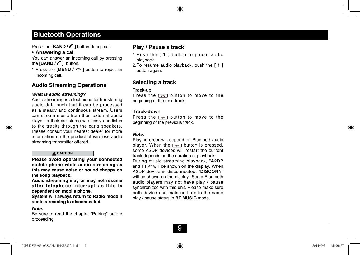 9Bluetooth OperationsPress the [BAND /   ] button during call.•  Answering a callYou can answer an incoming call by pressing the [BAND /   ]  button.*   Press  the  [MENU /   ]buttontorejectanincoming call.Audio Streaming OperationsWhat is audio streaming?Audiostreamingisatechniquefortransferringaudio data such that it can be processed as a steady and continuous stream. Users can stream music from their external audio player to their car stereo wirelessly and listen to the tracks through the car’s speakers. Please consult your nearest dealer for more information on the product of wireless audio streaming transmitter offered.CAUTIONPlease avoid operating your connected mobile  phone  while  audio  streaming  as this may cause noise or sound choppy on the song playback.Audio streaming may or may not resume after telephone interrupt as this is dependent on mobile phone.System will always return to Radio mode if audio streaming is disconnected.Note:Be sure to read the chapter “Pairing” before proceeding.Play / Pause a track1.  Push  the  [ 1 ] button to pause audio playback.2.Toresumeaudioplayback,pushthe[ 1 ] button again.Selecting a trackTrack-up Press  the   button to move to the beginning of the next track.Track-down Press  the   button to move to the beginning of the previous track.Note:Playing order will depend on Bluetooth audio player. When the  buttonis pressed,someA2DPdeviceswillrestartthecurrenttrack depends on the duration of playback.Duringmusicstreamingplayback,“A2DP and HFP” will be shown on the display. When A2DPdeviceisdisconnected,“DISCONN” will be shown on the display  Some Bluetooth audio players may not have play / pause synchronizedwiththisunit.Pleasemakesureboth device and main unit are in the same play / pause status in BT MUSIC mode.CDD7428UB-OR 9682CMB4491QB339A.indd   9 2014-9-5   15:06:27