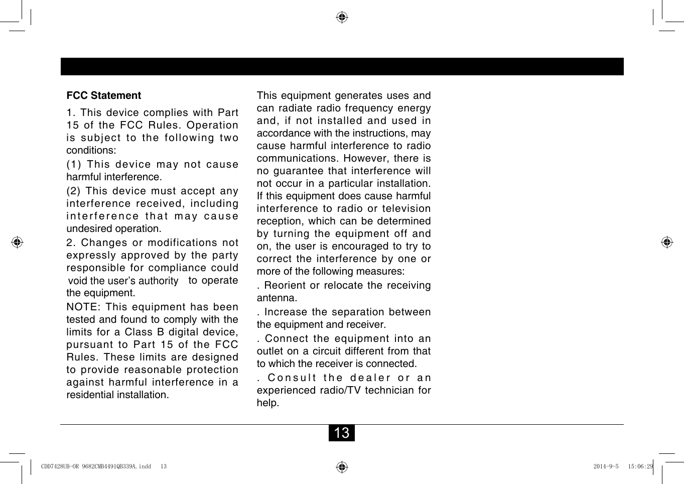 13FCC Statement1. This device complies with Part 15oftheFCCRules.Operationissubjecttothefollowingtwoconditions:(1) This device may not cause harmful interference.(2) This device must accept any interferencereceived,includinginterference that may cause undesired operation.2. Changes or modifications not expressly approved by the party responsible for compliance could void the user’s authority to operate theequipment.NOTE:Thisequipmenthasbeentested and found to comply with the limitsforaClassBdigitaldevice,pursuant to Part 15 of the FCC Rules.Theselimitsaredesignedto provide reasonable protection against harmful interference in a residential installation.Thisequipmentgeneratesusesandcanradiateradiofrequencyenergyand,ifnotinstalledandusedinaccordancewiththeinstructions,maycause harmful interference to radio communications.However,thereisno guarantee that interference will not occur in a particular installation. Ifthisequipmentdoescauseharmfulinterference to radio or television reception,whichcanbedeterminedbyturningtheequipmentoffandon,theuserisencouragedtotrytocorrect the interference by one or moreofthefollowingmeasures:.Reorientorrelocatethereceivingantenna.. Increase the separation between theequipmentandreceiver..Connecttheequipmentintoanoutlet on a circuit different from that to which the receiver is connected.. Consult the dealer or an experiencedradio/TVtechnicianforhelp.FCC StatementCDD7428UB-OR 9682CMB4491QB339A.indd   13 2014-9-5   15:06:29void the user’s authority
