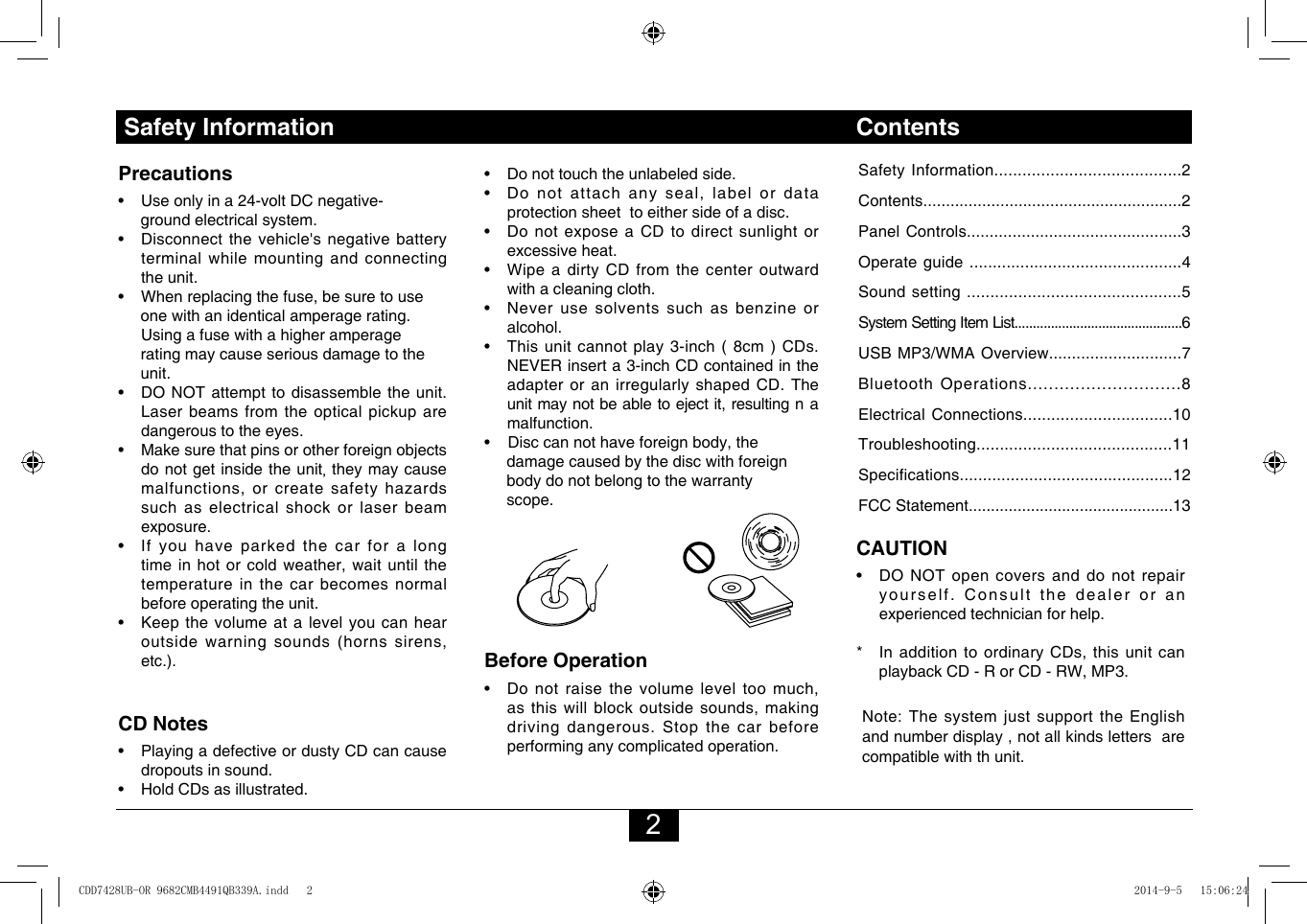 2Safety Information ContentsSafety Information........................................2Contents.........................................................2Panel Controls...............................................3Operate guide ..............................................4Sound setting ..............................................5System Setting Item List..............................................6USB MP3/WMA Overview.............................7Bluetooth Operations.............................8Electrical Connections................................10Troubleshooting..........................................11Specifications..............................................12FCC Statement..............................................13Precautions• Useonlyina24-voltDCnegative-     ground electrical system. • Disconnectthevehicle&apos;snegativebatteryterminal while mounting and connecting the unit.• Whenreplacingthefuse,besuretouse     one with an identical amperage rating.     Using a fuse with a higher amperage     rating may cause serious damage to the      unit.• DONOTattempttodisassembletheunit.Laser beams from the optical pickup are dangerous to the eyes.• Makesurethatpinsorotherforeignobjectsdo not get inside the unit, they may cause malfunctions,orcreatesafetyhazardssuch as electrical shock or laser beam exposure.• Ifyouhaveparkedthecarforalongtimeinhotorcoldweather,waituntilthetemperature in the car becomes normal before operating the unit.• Keepthevolumeatalevelyoucanhearoutsidewarningsounds(hornssirens,etc.).CD Notes• PlayingadefectiveordustyCDcancausedropouts in sound.• HoldCDsasillustrated.• Donottouchtheunlabeledside.• Donotattachanyseal,labelordataprotection sheet  to either side of a disc.• DonotexposeaCDtodirectsunlightorexcessive heat.• Wipe a dirty CD from the center outwardwith a cleaning cloth.• Neveruse solventssuchasbenzineoralcohol.• Thisunitcannotplay3-inch(8cm)CDs.NEVERinserta3-inchCDcontainedintheadapteroranirregularlyshapedCD.Theunitmaynotbeabletoejectit,resultingn amalfunction. •Disccannothaveforeignbody,the     damage caused by the disc with foreign     body do not belong to the warranty     scope.Before Operation• Donotraisethevolumeleveltoomuch,asthiswillblockoutsidesounds,makingdriving dangerous. Stop the car before performing any complicated operation.  CAUTION• DONOTopencoversanddonotrepairyourself. Consult the dealer or an experienced technician for help.* InadditiontoordinaryCDs,thisunitcanplaybackCD-RorCD-RW,MP3.Note:Thesystemjustsupportthe  English andnumberdisplay,notallkindslettersarecompatible with th unit.CDD7428UB-OR 9682CMB4491QB339A.indd   2 2014-9-5   15:06:24