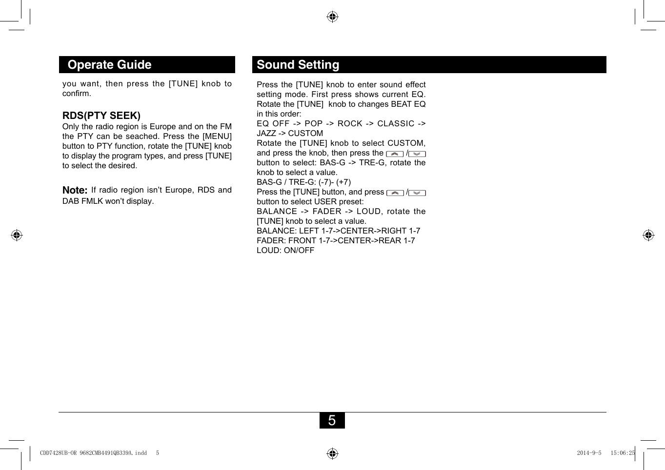 5Operate Guide Sound Settingyou want, then press the [TUNE] knob to conrm. RDS(PTY SEEK) Only the radio region is Europe and on the FM the PTY can be seached. Press the [MENU] button to PTY function, rotate the [TUNE] knob to display the program types, and press [TUNE] to select the desired. Note: Ifradioregionisn’tEurope,RDSandDABFMLKwon’tdisplay.Press the [TUNE] knob to enter sound effect setting mode. First press shows current EQ. Rotate the [TUNE]  knob to changes BEAT EQ in this order:EQ OFF -&gt; POP -&gt; ROCK -&gt; CLASSIC -&gt; JAZZ -&gt; CUSTOMRotate the [TUNE] knob to select CUSTOM, and press the knob, then press the   /  button to select: BAS-G -&gt; TRE-G, rotate the knob to select a value.BAS-G / TRE-G: (-7)- (+7)Press the [TUNE] button, and press   /   button to select USER preset:BALANCE -&gt; FADER -&gt; LOUD, rotate the [TUNE] knob to select a value.BALANCE: LEFT 1-7-&gt;CENTER-&gt;RIGHT 1-7FADER: FRONT 1-7-&gt;CENTER-&gt;REAR 1-7LOUD: ON/OFFCDD7428UB-OR 9682CMB4491QB339A.indd   5 2014-9-5   15:06:25