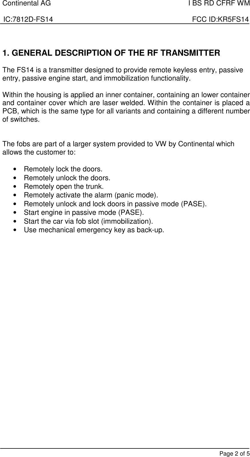 Continental AG    I BS RD CFRF WM  IC:7812D-FS14                                                                      FCC ID:KR5FS14       Page 2 of 5  1. GENERAL DESCRIPTION OF THE RF TRANSMITTER   The FS14 is a transmitter designed to provide remote keyless entry, passive entry, passive engine start, and immobilization functionality.   Within the housing is applied an inner container, containing an lower container and container cover which are laser welded. Within the container is placed a PCB, which is the same type for all variants and containing a different number of switches.    The fobs are part of a larger system provided to VW by Continental which allows the customer to:  •  Remotely lock the doors. •  Remotely unlock the doors. •  Remotely open the trunk. •  Remotely activate the alarm (panic mode). •  Remotely unlock and lock doors in passive mode (PASE). •  Start engine in passive mode (PASE). •  Start the car via fob slot (immobilization). •  Use mechanical emergency key as back-up.                         