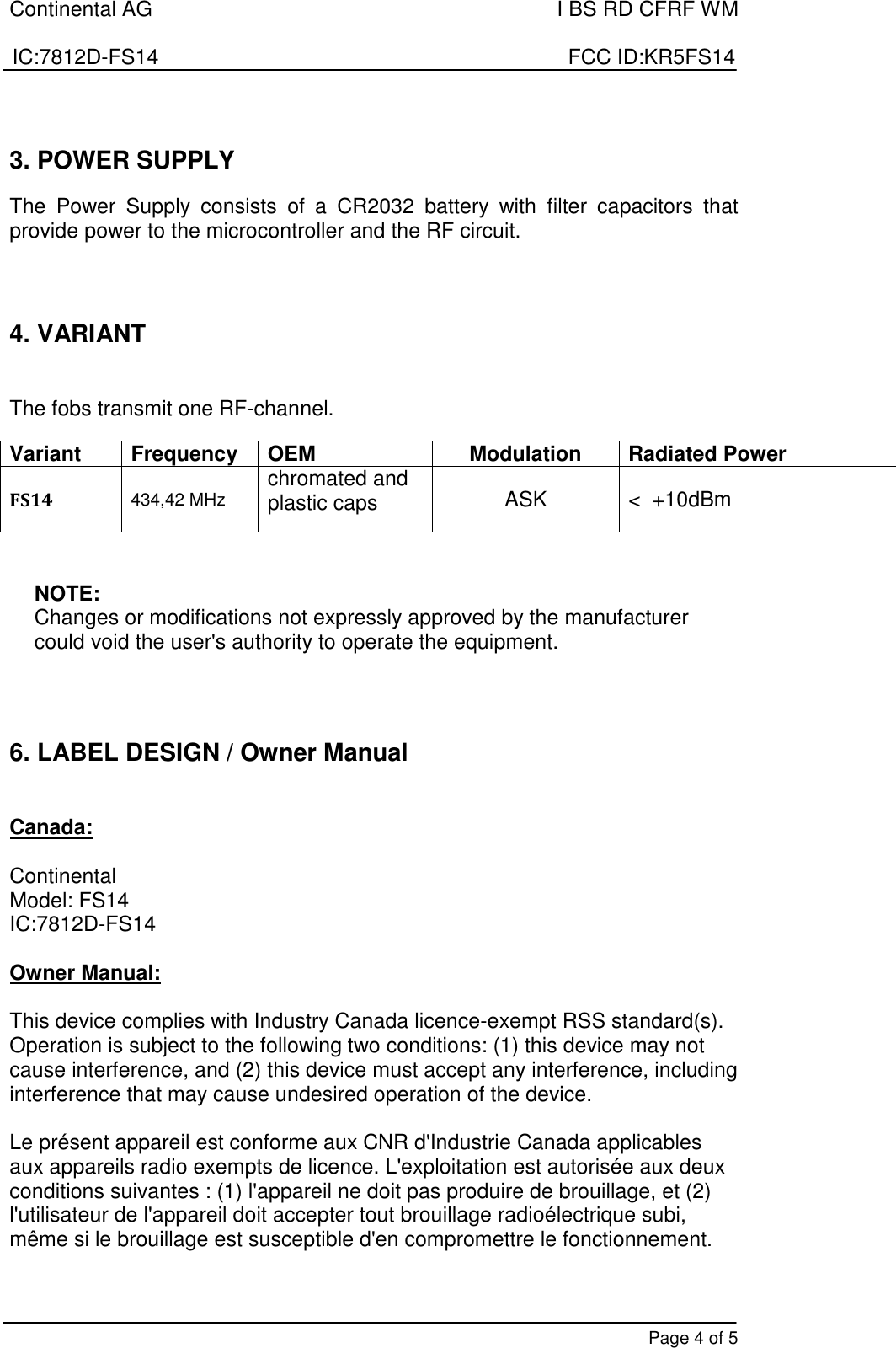 Continental AG    I BS RD CFRF WM  IC:7812D-FS14                                                                      FCC ID:KR5FS14       Page 4 of 5  3. POWER SUPPLY  The  Power  Supply  consists  of  a  CR2032  battery  with  filter  capacitors  that provide power to the microcontroller and the RF circuit.    4. VARIANT   The fobs transmit one RF-channel.  Variant Frequency OEM Modulation Radiated Power FS14 434,42 MHz chromated and plastic caps  ASK  &lt;  +10dBm   NOTE: Changes or modifications not expressly approved by the manufacturer could void the user&apos;s authority to operate the equipment.     6. LABEL DESIGN / Owner Manual   Canada:  Continental Model: FS14 IC:7812D-FS14  Owner Manual:  This device complies with Industry Canada licence-exempt RSS standard(s). Operation is subject to the following two conditions: (1) this device may not cause interference, and (2) this device must accept any interference, including interference that may cause undesired operation of the device.  Le présent appareil est conforme aux CNR d&apos;Industrie Canada applicables aux appareils radio exempts de licence. L&apos;exploitation est autorisée aux deux conditions suivantes : (1) l&apos;appareil ne doit pas produire de brouillage, et (2) l&apos;utilisateur de l&apos;appareil doit accepter tout brouillage radioélectrique subi, même si le brouillage est susceptible d&apos;en compromettre le fonctionnement.  