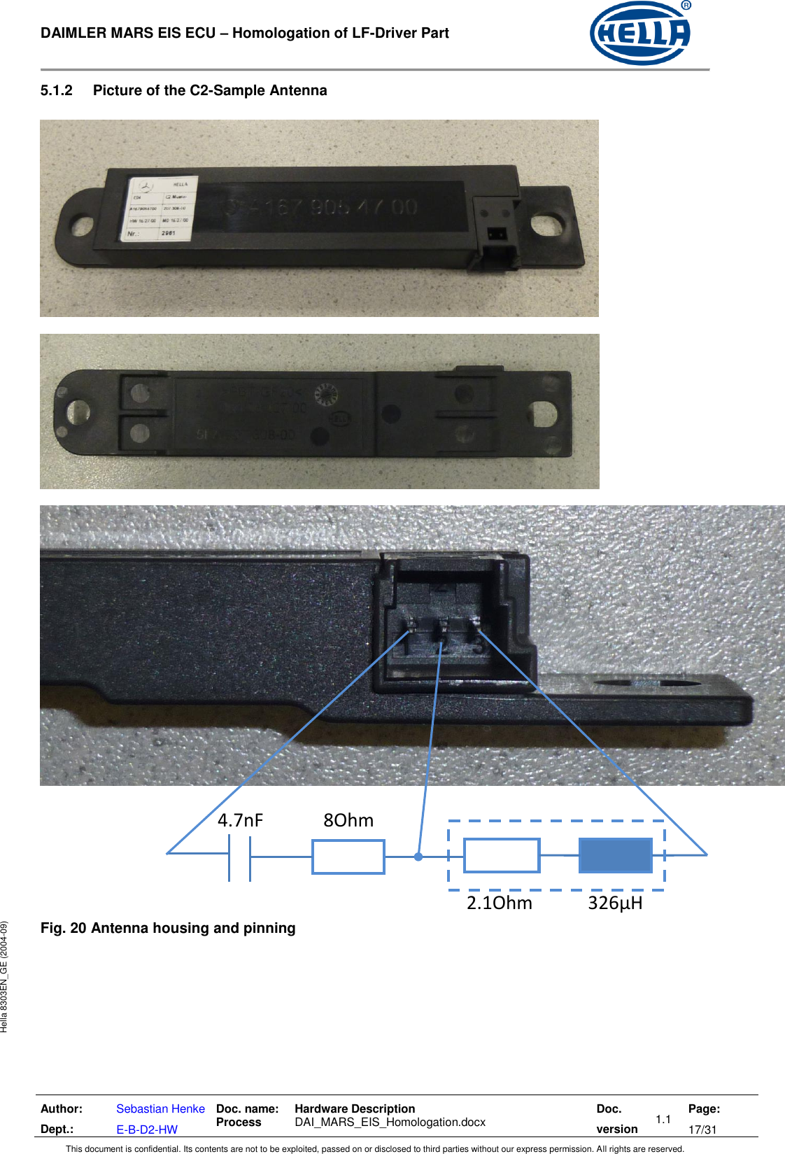  DAIMLER MARS EIS ECU – Homologation of LF-Driver Part   Author: Dept.: Sebastian Henke E-B-D2-HW Doc. name: Process Hardware Description  DAI_MARS_EIS_Homologation.docx Doc. version 1.1 Page: 17/31 This document is confidential. Its contents are not to be exploited, passed on or disclosed to third parties without our express permission. All rights are reserved. Hella 8303EN_GE (2004-09) 5.1.2  Picture of the C2-Sample Antenna               Fig. 20 Antenna housing and pinning   2.1Ohm            326µH 4.7nF             8Ohm 