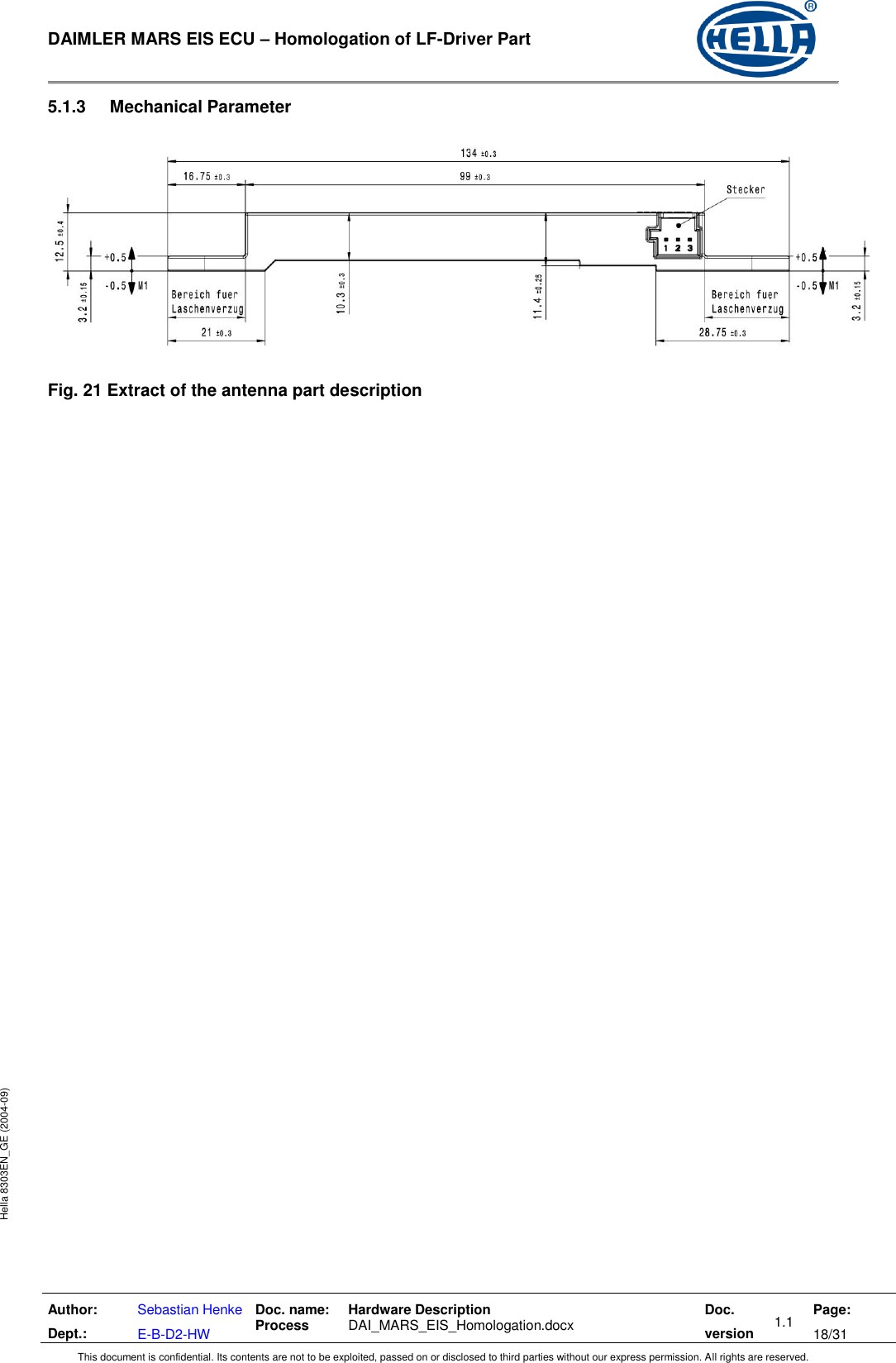  DAIMLER MARS EIS ECU – Homologation of LF-Driver Part   Author: Dept.: Sebastian Henke E-B-D2-HW Doc. name: Process Hardware Description  DAI_MARS_EIS_Homologation.docx Doc. version 1.1 Page: 18/31 This document is confidential. Its contents are not to be exploited, passed on or disclosed to third parties without our express permission. All rights are reserved. Hella 8303EN_GE (2004-09) 5.1.3  Mechanical Parameter    Fig. 21 Extract of the antenna part description     