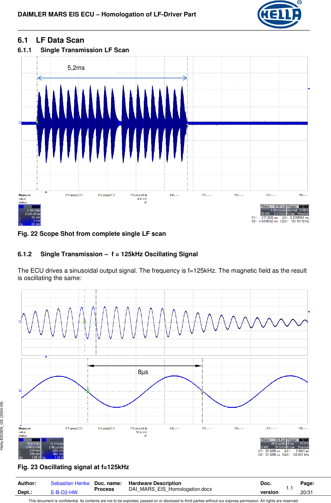  DAIMLER MARS EIS ECU – Homologation of LF-Driver Part   Author: Dept.: Sebastian Henke E-B-D2-HW Doc. name: Process Hardware Description  DAI_MARS_EIS_Homologation.docx Doc. version 1.1 Page: 20/31 This document is confidential. Its contents are not to be exploited, passed on or disclosed to third parties without our express permission. All rights are reserved. Hella 8303EN_GE (2004-09) 6.1  LF Data Scan 6.1.1  Single Transmission LF Scan  Fig. 22 Scope Shot from complete single LF scan  6.1.2  Single Transmission –  f = 125kHz Oscillating Signal  The ECU drives a sinusoidal output signal. The frequency is f=125kHz. The magnetic field as the result is oscillating the same:   Fig. 23 Oscillating signal at f=125kHz 8µs 5,2ms 