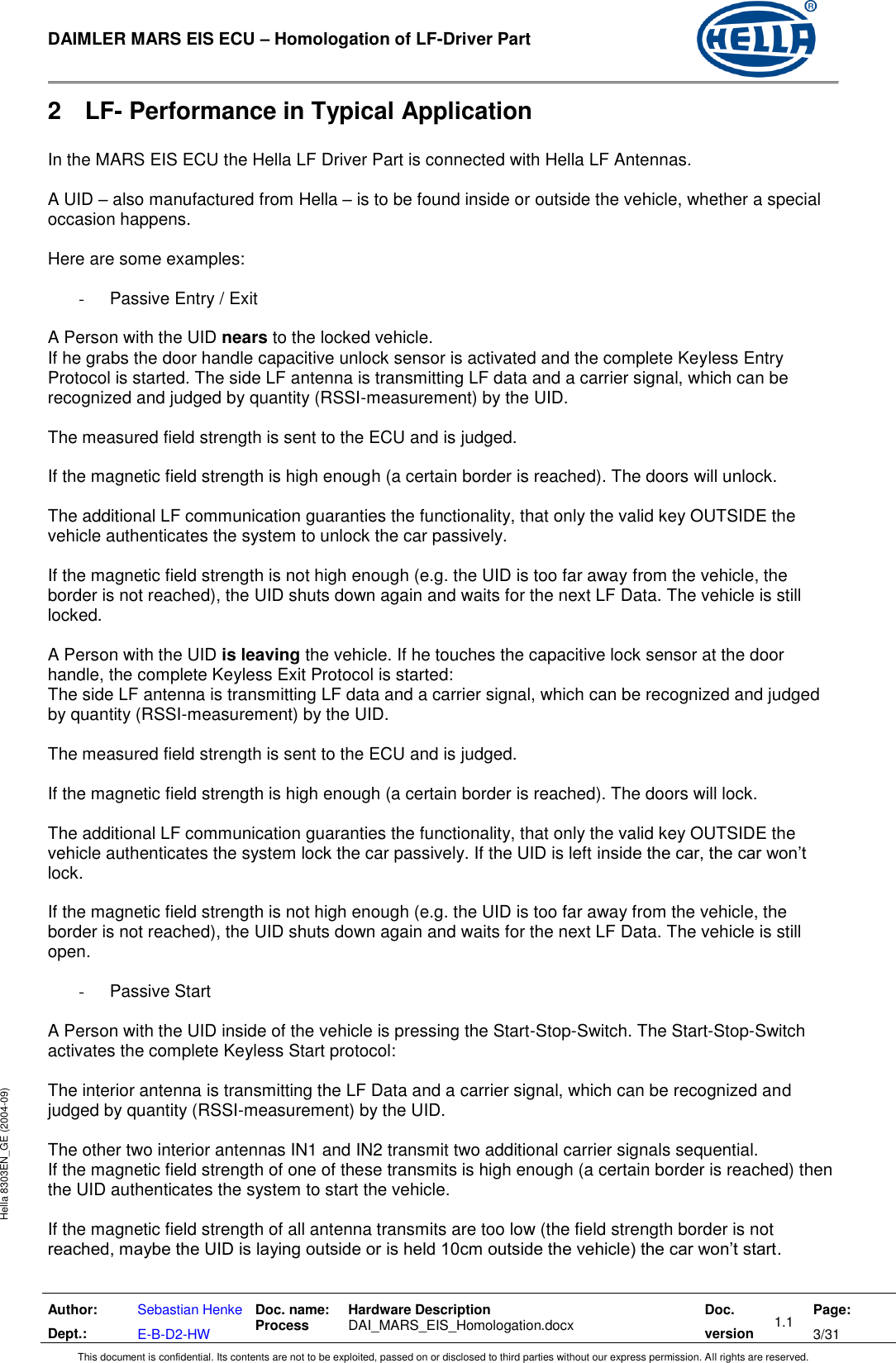  DAIMLER MARS EIS ECU – Homologation of LF-Driver Part   Author: Dept.: Sebastian Henke E-B-D2-HW Doc. name: Process Hardware Description  DAI_MARS_EIS_Homologation.docx Doc. version 1.1 Page: 3/31 This document is confidential. Its contents are not to be exploited, passed on or disclosed to third parties without our express permission. All rights are reserved. Hella 8303EN_GE (2004-09) 2  LF- Performance in Typical Application  In the MARS EIS ECU the Hella LF Driver Part is connected with Hella LF Antennas.  A UID – also manufactured from Hella – is to be found inside or outside the vehicle, whether a special occasion happens.  Here are some examples:  -  Passive Entry / Exit  A Person with the UID nears to the locked vehicle. If he grabs the door handle capacitive unlock sensor is activated and the complete Keyless Entry Protocol is started. The side LF antenna is transmitting LF data and a carrier signal, which can be recognized and judged by quantity (RSSI-measurement) by the UID.  The measured field strength is sent to the ECU and is judged.  If the magnetic field strength is high enough (a certain border is reached). The doors will unlock.  The additional LF communication guaranties the functionality, that only the valid key OUTSIDE the vehicle authenticates the system to unlock the car passively.  If the magnetic field strength is not high enough (e.g. the UID is too far away from the vehicle, the border is not reached), the UID shuts down again and waits for the next LF Data. The vehicle is still locked.  A Person with the UID is leaving the vehicle. If he touches the capacitive lock sensor at the door handle, the complete Keyless Exit Protocol is started:  The side LF antenna is transmitting LF data and a carrier signal, which can be recognized and judged by quantity (RSSI-measurement) by the UID.  The measured field strength is sent to the ECU and is judged.  If the magnetic field strength is high enough (a certain border is reached). The doors will lock.  The additional LF communication guaranties the functionality, that only the valid key OUTSIDE the vehicle authenticates the system lock the car passively. If the UID is left inside the car, the car won’t lock.   If the magnetic field strength is not high enough (e.g. the UID is too far away from the vehicle, the border is not reached), the UID shuts down again and waits for the next LF Data. The vehicle is still open.    -  Passive Start  A Person with the UID inside of the vehicle is pressing the Start-Stop-Switch. The Start-Stop-Switch activates the complete Keyless Start protocol:  The interior antenna is transmitting the LF Data and a carrier signal, which can be recognized and judged by quantity (RSSI-measurement) by the UID.   The other two interior antennas IN1 and IN2 transmit two additional carrier signals sequential. If the magnetic field strength of one of these transmits is high enough (a certain border is reached) then the UID authenticates the system to start the vehicle.  If the magnetic field strength of all antenna transmits are too low (the field strength border is not reached, maybe the UID is laying outside or is held 10cm outside the vehicle) the car won’t start.   
