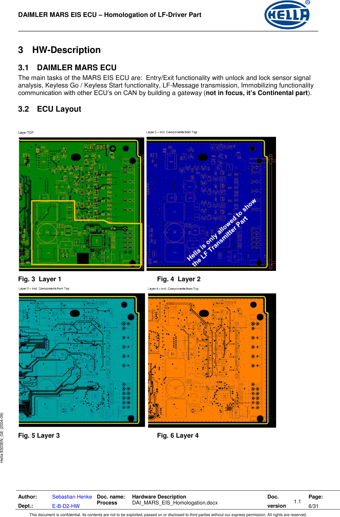  DAIMLER MARS EIS ECU – Homologation of LF-Driver Part   Author: Dept.: Sebastian Henke E-B-D2-HW Doc. name: Process Hardware Description  DAI_MARS_EIS_Homologation.docx Doc. version 1.1 Page: 6/31 This document is confidential. Its contents are not to be exploited, passed on or disclosed to third parties without our express permission. All rights are reserved. Hella 8303EN_GE (2004-09) 3  HW-Description 3.1  DAIMLER MARS ECU The main tasks of the MARS EIS ECU are:  Entry/Exit functionality with unlock and lock sensor signal analysis, Keyless Go / Keyless Start functionality, LF-Message transmission, Immobilizing functionality communication with other ECU’s on CAN by building a gateway (not in focus, it’s Continental part). 3.2  ECU Layout      Fig. 3  Layer 1         Fig. 4  Layer 2    Fig. 5 Layer 3          Fig. 6 Layer 4      