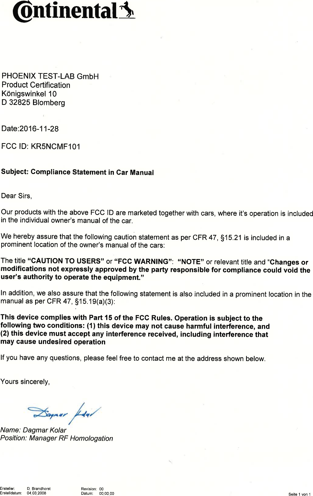@ntinentatAPHOENIX TEST-LAB GmbHProduct CertificationKönigswinkel 10D 32825 BlombergDate:2O16-11-28FCC lD: KRSNCMF101Subject:  Compliance Statement in Gar ManualDear Sirs,Our products with the above  FCC lD are marketed together  with cars, where it&apos;s operation  is includedin the individual  owner&apos;s manual  of the car.We hereby assure that the following caution  statement  as per CFR 47, 515.21  is included  in aprominent  location  of the owner&apos;s manual of the cars:The title &quot;CAUTION  TO USERS&quot; or &quot;FCC WARNING&quot;:  &quot;NOTE&quot; or relevant title and &quot;Changes  ormodifications not expressly  approved  by the party responsible  for comptiance could vó¡O tneuser&apos;s authority to operate the equipment.&apos;,ln addition, we also assure that the following  statement  is also included  in a prominent  location in themanual as per CFR 47, 915,19(a)(3):This device complies  with Part l5 of the FCC Rules. Operation is subject to thefollowing two conditions: (1) this device may not cause harmfut interference, and(2) this device must accept any interference  received, including interference thatmay cause undesired  operationlf you have any questions, please feel free to contact  me at the address  shown below.Yours sincerely,:r4I  hîatzName:  Dagmar  KolarPosition:  Manager  RF HomologationErstêller:  D. BrandhorstErstelldatum:  04.03.2008 Revision:00Datum: 00.00.00 Seite 1 von 1