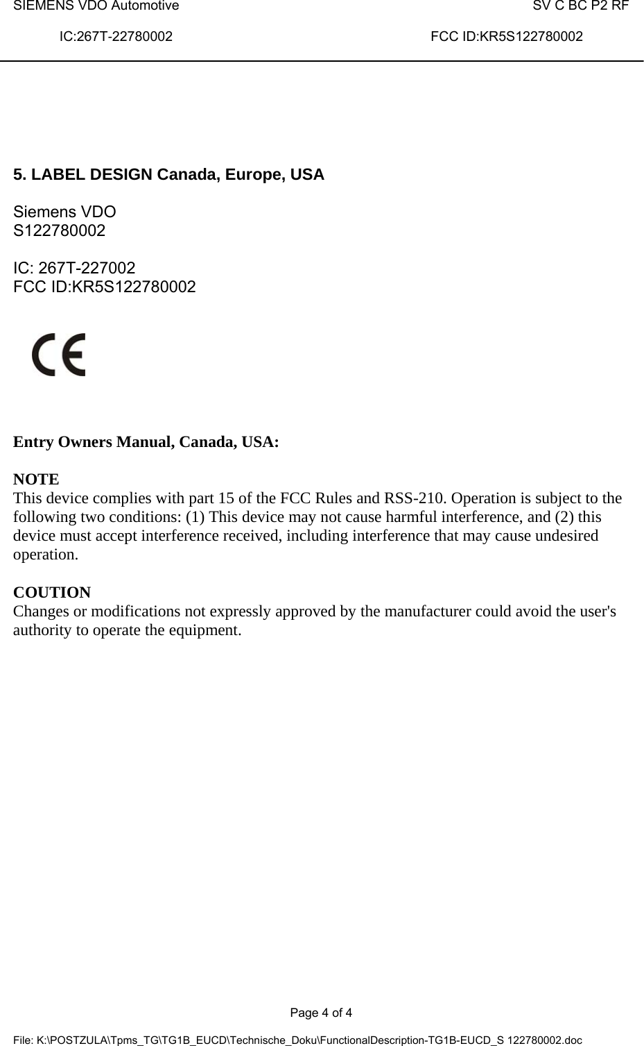 SIEMENS VDO Automotive   SV C BC P2 RF  IC:267T-22780002                               FCC ID:KR5S122780002    Page 4 of 4  File: K:\POSTZULA\Tpms_TG\TG1B_EUCD\Technische_Doku\FunctionalDescription-TG1B-EUCD_S 122780002.doc     5. LABEL DESIGN Canada, Europe, USA  Siemens VDO S122780002  IC: 267T-227002 FCC ID:KR5S122780002       Entry Owners Manual, Canada, USA:  NOTE This device complies with part 15 of the FCC Rules and RSS-210. Operation is subject to the following two conditions: (1) This device may not cause harmful interference, and (2) this device must accept interference received, including interference that may cause undesired operation.  COUTION Changes or modifications not expressly approved by the manufacturer could avoid the user&apos;s authority to operate the equipment.  