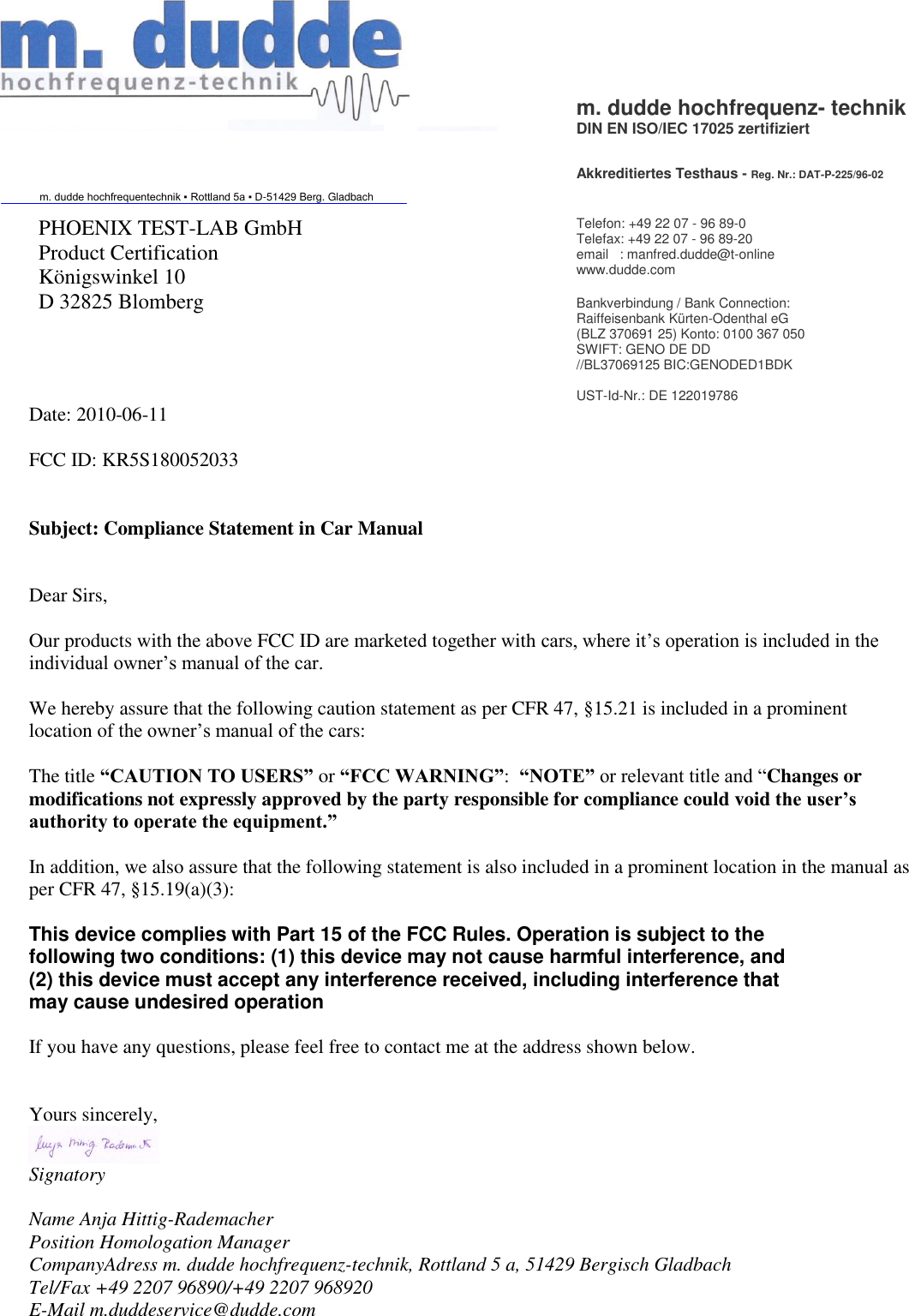    Date: 2010-06-11  FCC ID: KR5S180052033   Subject: Compliance Statement in Car Manual   Dear Sirs,  Our products with the above FCC ID are marketed together with cars, where it’s operation is included in the individual owner’s manual of the car.  We hereby assure that the following caution statement as per CFR 47, §15.21 is included in a prominent location of the owner’s manual of the cars:  The title “CAUTION TO USERS” or “FCC WARNING”:  “NOTE” or relevant title and “Changes or modifications not expressly approved by the party responsible for compliance could void the user’s authority to operate the equipment.”   In addition, we also assure that the following statement is also included in a prominent location in the manual as per CFR 47, §15.19(a)(3):  This device complies with Part 15 of the FCC Rules. Operation is subject to the following two conditions: (1) this device may not cause harmful interference, and (2) this device must accept any interference received, including interference that may cause undesired operation  If you have any questions, please feel free to contact me at the address shown below.   Yours sincerely,  Signatory  Name Anja Hittig-Rademacher Position Homologation Manager CompanyAdress m. dudde hochfrequenz-technik, Rottland 5 a, 51429 Bergisch Gladbach Tel/Fax +49 2207 96890/+49 2207 968920 E-Mail m.duddeservice@dudde.com  m. dudde hochfrequenz- technik DIN EN ISO/IEC 17025 zertifiziert    Akkreditiertes Testhaus - Reg. Nr.: DAT-P-225/96-02 m. dudde hochfrequentechnik ▪ Rottland 5a ▪ D-51429 Berg. Gladbach  PHOENIX TEST-LAB GmbH Product Certification Königswinkel 10 D 32825 Blomberg    Telefon: +49 22 07 - 96 89-0  Telefax: +49 22 07 - 96 89-20 email   : manfred.dudde@t-online www.dudde.com  Bankverbindung / Bank Connection: Raiffeisenbank Kürten-Odenthal eG (BLZ 370691 25) Konto: 0100 367 050 SWIFT: GENO DE DD //BL37069125 BIC:GENODED1BDK  UST-Id-Nr.: DE 122019786 