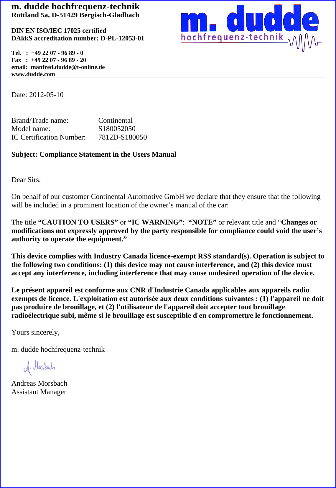 m. dudde hochfrequenz-technik Rottland 5a, D-51429 Bergisch-Gladbach  DIN EN ISO/IEC 17025 certified DAkkS accreditation number: D-PL-12053-01  Tel.   :  +49 22 07 - 96 89 - 0 Fax   :  +49 22 07 - 96 89 - 20 email:  manfred.dudde@t-online.de www.dudde.com     Date: 2012-05-10   Brand/Trade name:     Continental Model name:   S180052050 IC Certification Number:   7812D-S180050  Subject: Compliance Statement in the Users Manual   Dear Sirs,  On behalf of our customer Continental Automotive GmbH we declare that they ensure that the following will be included in a prominent location of the owner’s manual of the car:  The title “CAUTION TO USERS” or “IC WARNING”:  “NOTE” or relevant title and “Changes or modifications not expressly approved by the party responsible for compliance could void the user’s authority to operate the equipment.”   This device complies with Industry Canada licence-exempt RSS standard(s). Operation is subject to the following two conditions: (1) this device may not cause interference, and (2) this device must accept any interference, including interference that may cause undesired operation of the device.  Le présent appareil est conforme aux CNR d&apos;Industrie Canada applicables aux appareils radio exempts de licence. L&apos;exploitation est autorisée aux deux conditions suivantes : (1) l&apos;appareil ne doit pas produire de brouillage, et (2) l&apos;utilisateur de l&apos;appareil doit accepter tout brouillage radioélectrique subi, même si le brouillage est susceptible d&apos;en compromettre le fonctionnement.  Yours sincerely,  m. dudde hochfrequenz-technik    Andreas Morsbach Assistant Manager 