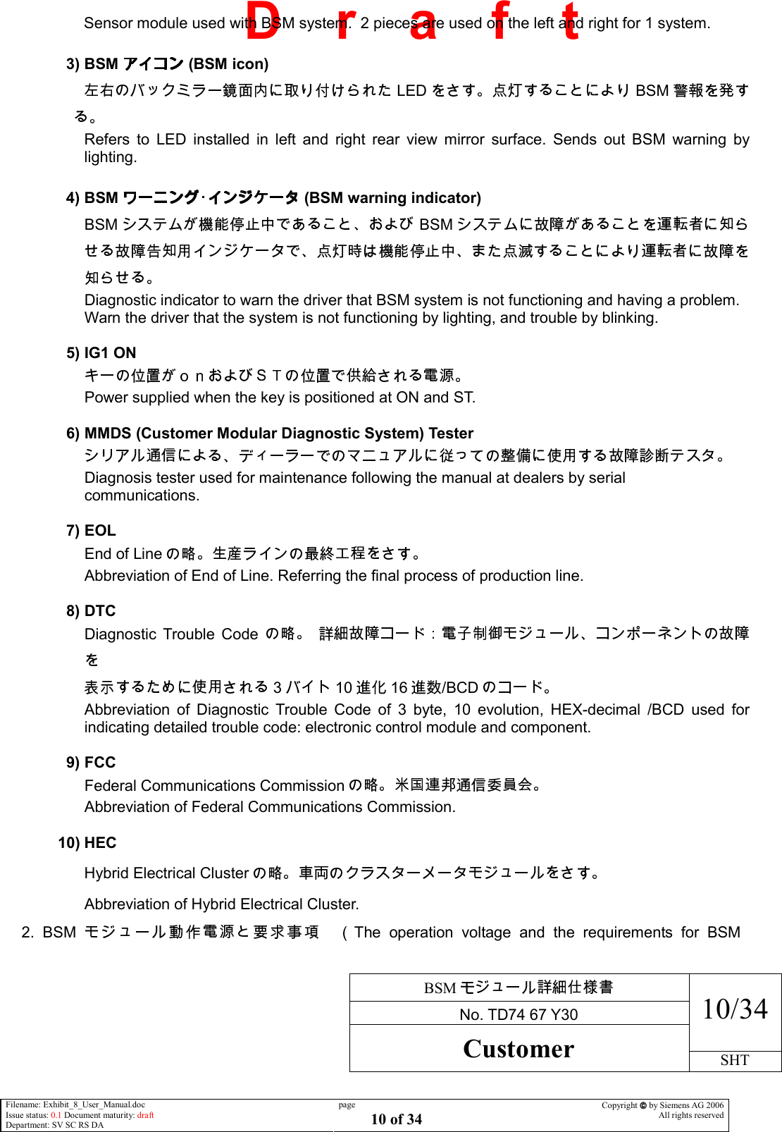     BSM  No. TD74 67 Y30 10/34 Customer SHT  Filename: Exhibit_8_User_Manual.doc Issue status: 0.1 Document maturity: draft Department: SV SC RS DA page 10 of 34 Copyright  by Siemens AG 2006 All rights reserved   D    r    a    f    t Sensor module used with BSM system.  2 pieces are used on the left and right for 1 system.  3) BSM  (BSM icon) LED BSM Refers  to  LED  installed  in  left  and  right  rear  view  mirror  surface.  Sends  out  BSM  warning  by lighting.  4) BSM  (BSM warning indicator) BSM BSM Diagnostic indicator to warn the driver that BSM system is not functioning and having a problem.   Warn the driver that the system is not functioning by lighting, and trouble by blinking.  5) IG1 ON   Power supplied when the key is positioned at ON and ST.  6) MMDS (Customer Modular Diagnostic System) Tester   Diagnosis tester used for maintenance following the manual at dealers by serial  communications.  7) EOL End of Line  Abbreviation of End of Line. Referring the final process of production line.  8) DTC Diagnostic  Trouble  Code   3 10 16 /BCD  Abbreviation  of  Diagnostic  Trouble  Code  of  3  byte,  10  evolution,  HEX-decimal  /BCD  used  for indicating detailed trouble code: electronic control module and component.  9) FCC Federal Communications Commission  Abbreviation of Federal Communications Commission.    10) HEC Hybrid Electrical Cluster  Abbreviation of Hybrid Electrical Cluster.  2.  BSM The  operation  voltage  and  the  requirements  for  BSM