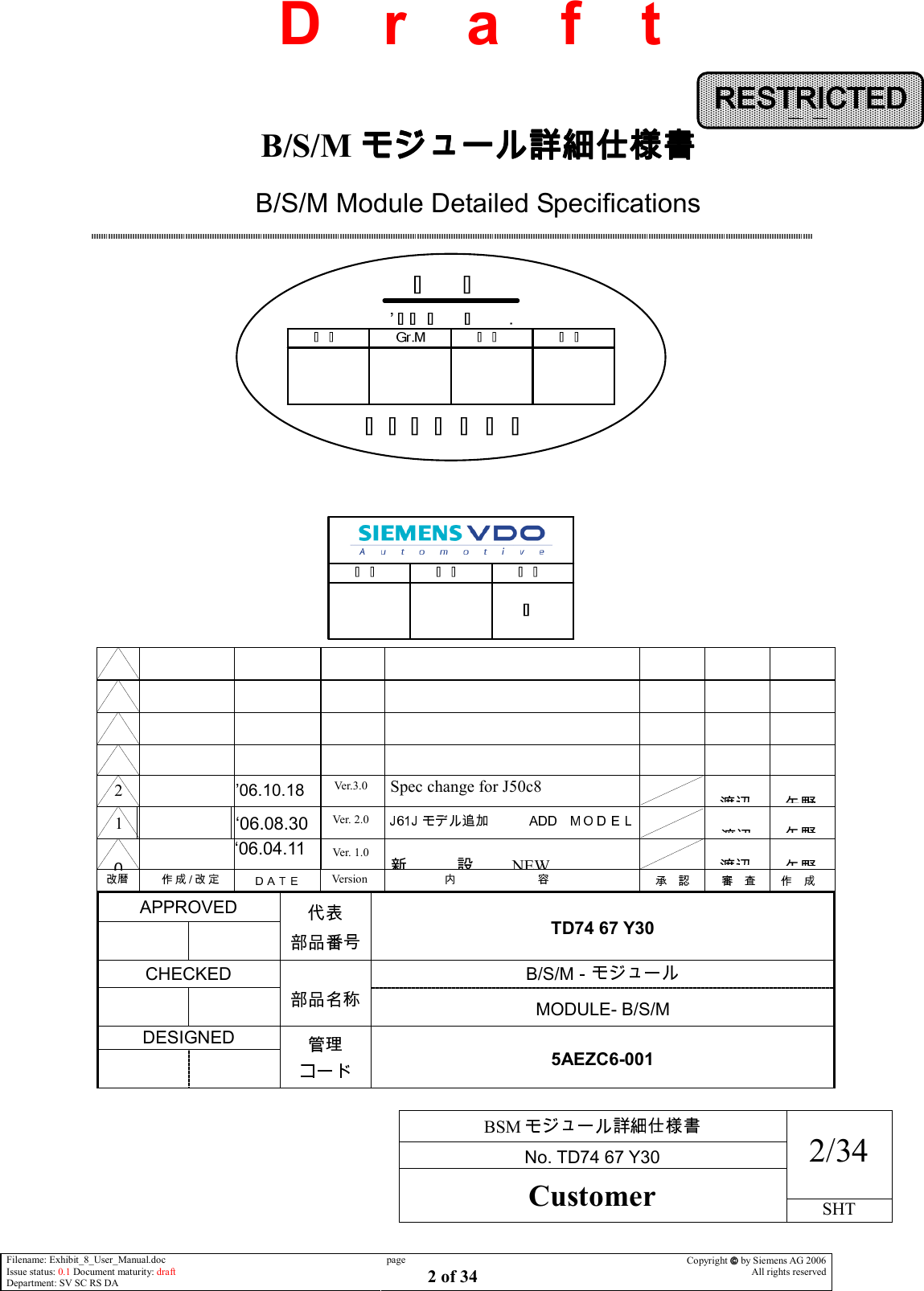     BSM  No. TD74 67 Y30 2/34 Customer SHT  Filename: Exhibit_8_User_Manual.doc Issue status: 0.1 Document maturity: draft Department: SV SC RS DA page 2 of 34 Copyright  by Siemens AG 2006 All rights reserved   D    r    a    f    t                                 ‘06.04.11  APPROVED      TD74 67 Y30  CHECKED  B/S/M       MODULE- B/S/M DESIGNED      5AEZC6-001 RESTRICTEDRESTRICTEDRESTRICTEDRESTRICTEDDDDDDDDD    B/S/M モジュール詳細仕様書モジュール詳細仕様書モジュール詳細仕様書モジュール詳細仕様書 B/S/M Module Detailed Specifications                               NEW  Version Ver. 1.0   1   ‘06.08.30Ver. 2.0  2   Spec change for J50c8 ’06.10.18 Ver.3.0              