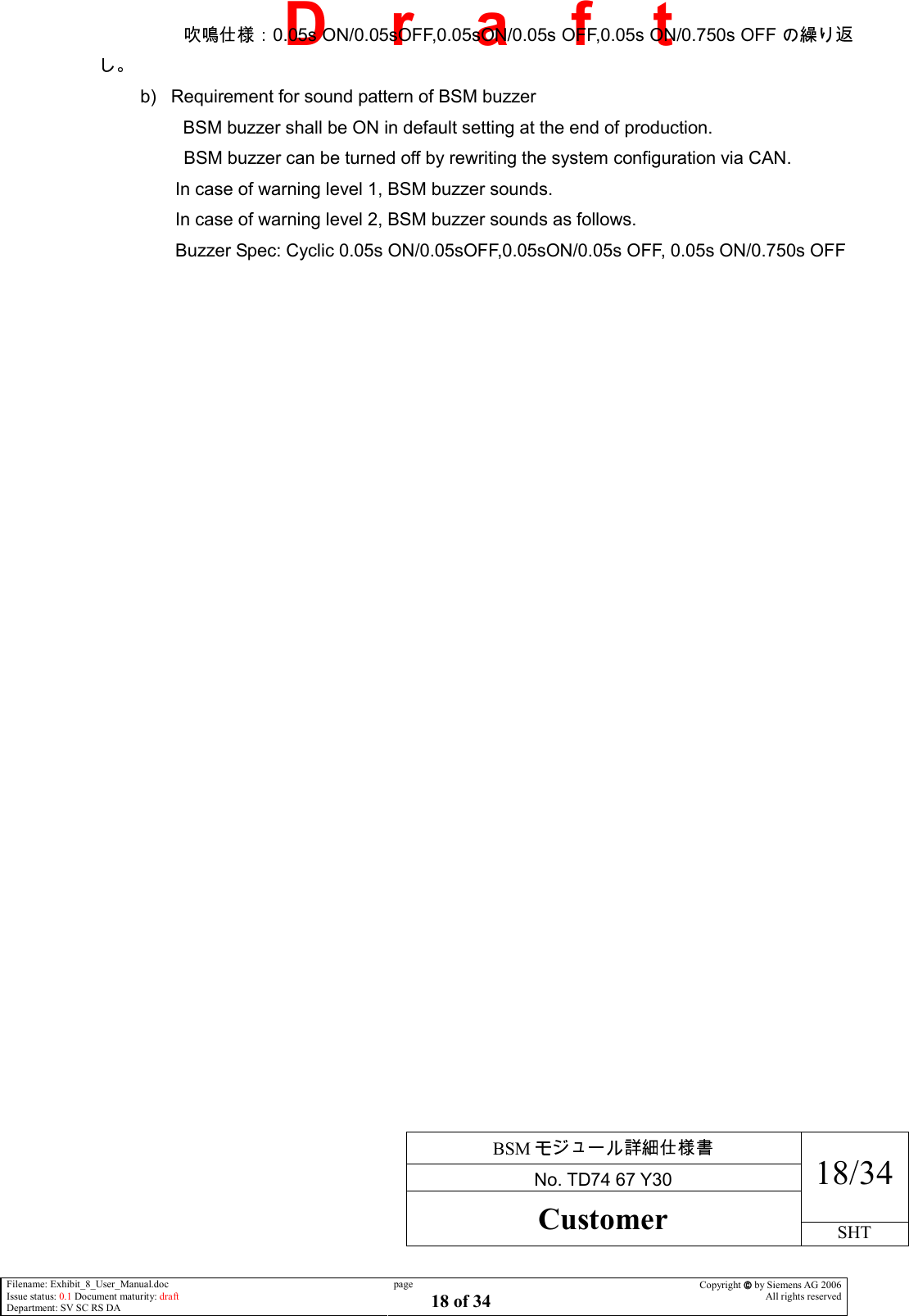     BSM  No. TD74 67 Y30 18/34 Customer SHT  Filename: Exhibit_8_User_Manual.doc Issue status: 0.1 Document maturity: draft Department: SV SC RS DA page 18 of 34 Copyright  by Siemens AG 2006 All rights reserved   D    r    a    f    t             0.05s ON/0.05sOFF,0.05sON/0.05s OFF,0.05s ON/0.750s OFF  b)  Requirement for sound pattern of BSM buzzer            BSM buzzer shall be ON in default setting at the end of production.           BSM buzzer can be turned off by rewriting the system configuration via CAN.            In case of warning level 1, BSM buzzer sounds.            In case of warning level 2, BSM buzzer sounds as follows.            Buzzer Spec: Cyclic 0.05s ON/0.05sOFF,0.05sON/0.05s OFF, 0.05s ON/0.750s OFF 