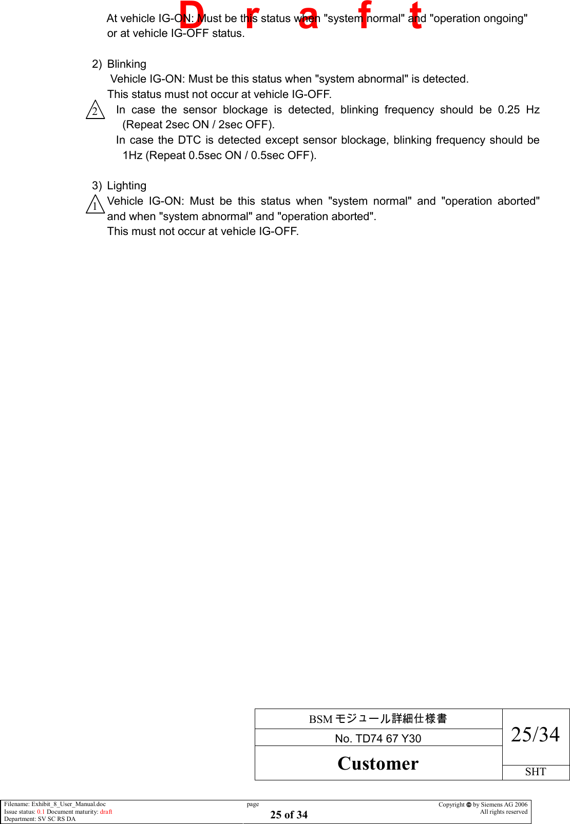     BSM  No. TD74 67 Y30 25/34 Customer SHT  Filename: Exhibit_8_User_Manual.doc Issue status: 0.1 Document maturity: draft Department: SV SC RS DA page 25 of 34 Copyright  by Siemens AG 2006 All rights reserved   D    r    a    f    t  At vehicle IG-ON: Must be this status when &quot;system normal&quot; and &quot;operation ongoing&quot; or at vehicle IG-OFF status.  2)  Blinking  Vehicle IG-ON: Must be this status when &quot;system abnormal&quot; is detected. This status must not occur at vehicle IG-OFF. In  case  the  sensor  blockage  is  detected,  blinking  frequency  should  be  0.25  Hz (Repeat 2sec ON / 2sec OFF). In case the DTC is detected except sensor blockage, blinking frequency should be 1Hz (Repeat 0.5sec ON / 0.5sec OFF).  3)  Lighting Vehicle  IG-ON:  Must  be  this  status  when  &quot;system  normal&quot;  and  &quot;operation  aborted&quot;and when &quot;system abnormal&quot; and &quot;operation aborted&quot;. This must not occur at vehicle IG-OFF. 2 1 