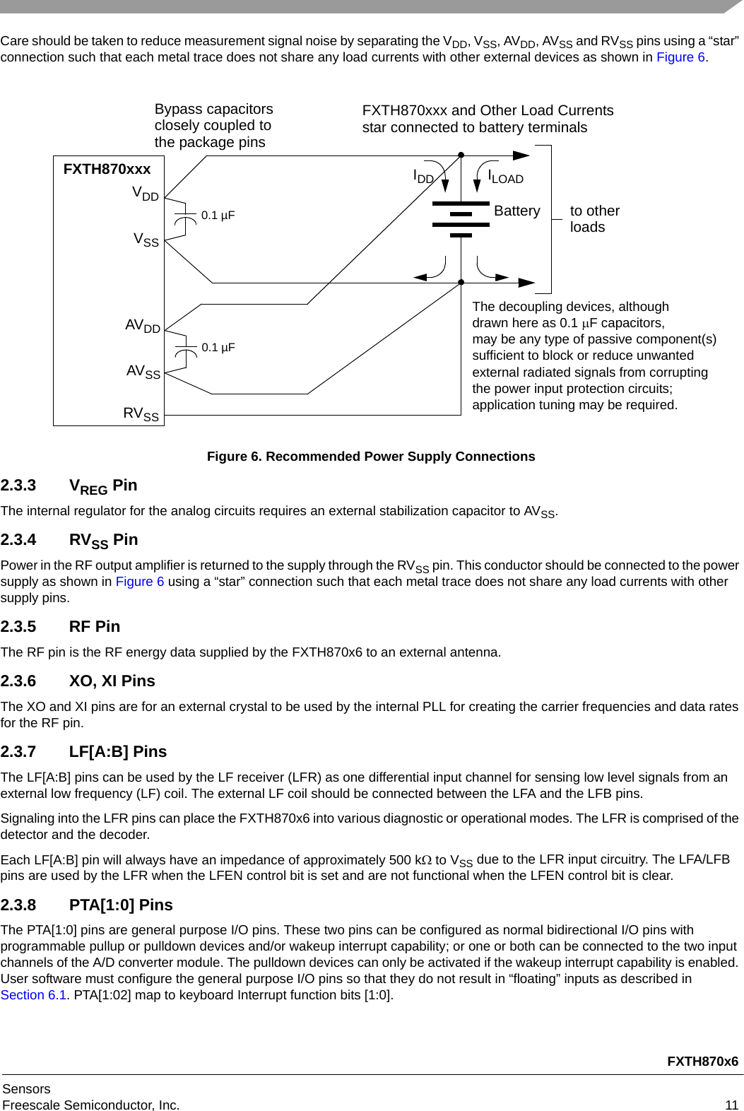 FXTH870x6SensorsFreescale Semiconductor, Inc. 11Care should be taken to reduce measurement signal noise by separating the VDD, VSS, AVDD, AVSS and RVSS pins using a “star” connection such that each metal trace does not share any load currents with other external devices as shown in Figure 6.Figure 6. Recommended Power Supply Connections2.3.3 VREG PinThe internal regulator for the analog circuits requires an external stabilization capacitor to AVSS.2.3.4 RVSS PinPower in the RF output amplifier is returned to the supply through the RVSS pin. This conductor should be connected to the power supply as shown in Figure 6 using a “star” connection such that each metal trace does not share any load currents with other supply pins.2.3.5 RF PinThe RF pin is the RF energy data supplied by the FXTH870x6 to an external antenna.2.3.6 XO, XI PinsThe XO and XI pins are for an external crystal to be used by the internal PLL for creating the carrier frequencies and data rates for the RF pin.2.3.7 LF[A:B] PinsThe LF[A:B] pins can be used by the LF receiver (LFR) as one differential input channel for sensing low level signals from an external low frequency (LF) coil. The external LF coil should be connected between the LFA and the LFB pins.Signaling into the LFR pins can place the FXTH870x6 into various diagnostic or operational modes. The LFR is comprised of the detector and the decoder.Each LF[A:B] pin will always have an impedance of approximately 500 k to VSS due to the LFR input circuitry. The LFA/LFB pins are used by the LFR when the LFEN control bit is set and are not functional when the LFEN control bit is clear.2.3.8 PTA[1:0] PinsThe PTA[1:0] pins are general purpose I/O pins. These two pins can be configured as normal bidirectional I/O pins with programmable pullup or pulldown devices and/or wakeup interrupt capability; or one or both can be connected to the two input channels of the A/D converter module. The pulldown devices can only be activated if the wakeup interrupt capability is enabled. User software must configure the general purpose I/O pins so that they do not result in “floating” inputs as described in Section 6.1. PTA[1:02] map to keyboard Interrupt function bits [1:0].0.1 µFFXTH870xxxVDDVSSto otherBatteryIDD ILOADBypass capacitorsclosely coupled to the package pinsFXTH870xxx and Other Load Currents star connected to battery terminalsloads0.1 µFAVDDAVSSRVSSThe decoupling devices, although drawn here as 0.1 F capacitors, may be any type of passive component(s)sufficient to block or reduce unwantedexternal radiated signals from corruptingthe power input protection circuits; application tuning may be required.