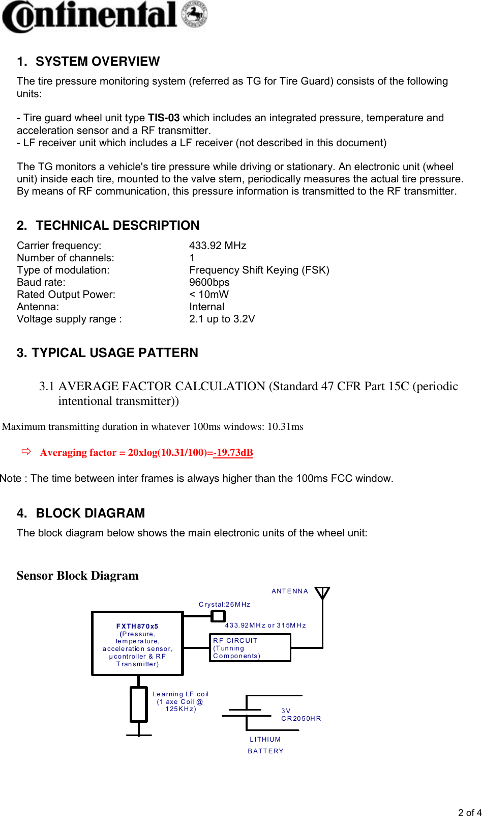       2 of 4 1.  SYSTEM OVERVIEW The tire pressure monitoring system (referred as TG for Tire Guard) consists of the following units:  - Tire guard wheel unit type TIS-03 which includes an integrated pressure, temperature and acceleration sensor and a RF transmitter. - LF receiver unit which includes a LF receiver (not described in this document)   The TG monitors a vehicle&apos;s tire pressure while driving or stationary. An electronic unit (wheel unit) inside each tire, mounted to the valve stem, periodically measures the actual tire pressure. By means of RF communication, this pressure information is transmitted to the RF transmitter.  2.  TECHNICAL DESCRIPTION Carrier frequency:       433.92 MHz Number of channels:    1 Type of modulation:      Frequency Shift Keying (FSK) Baud rate:        9600bps Rated Output Power:    &lt; 10mW Antenna:        Internal Voltage supply range :    2.1 up to 3.2V  3. TYPICAL USAGE PATTERN  3.1 AVERAGE FACTOR CALCULATION (Standard 47 CFR Part 15C (periodic intentional transmitter))  Maximum transmitting duration in whatever 100ms windows: 10.31ms   Averaging factor = 20xlog(10.31/100)=-19.73dB  4.  BLOCK DIAGRAM The block diagram below shows the main electronic units of the wheel unit:   Sensor Block Diagram              Note : The time between inter frames is always higher than the 100ms FCC window.   3 V  C R 20 5 0H R  L I THI UM  B A TT E RY Le a rnin g  LF  co il (1  axe  C o il @  1 25 K H z) R F CI RC UI T (T un n in g  C o m po n en ts) A NT E NN A  F XTH 87 0x5   (P re s sure , te m pe ra tu re,  a cc ele ratio n  s e nso r, µ co nt ro ller  &amp;  R F  T ran s m itte r) C ry s tal:2 6 M Hz    4 3 3. 92 M H z o r 3 1 5M H z  