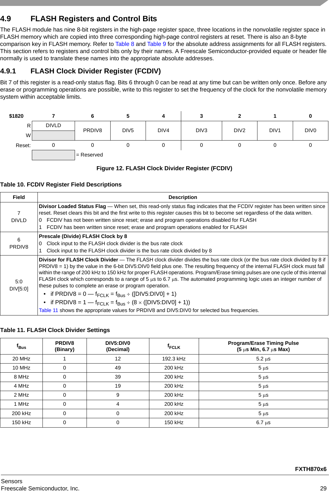 FXTH870x6SensorsFreescale Semiconductor, Inc. 294.9 FLASH Registers and Control BitsThe FLASH module has nine 8-bit registers in the high-page register space, three locations in the nonvolatile register space in FLASH memory which are copied into three corresponding high-page control registers at reset. There is also an 8-byte comparison key in FLASH memory. Refer to Table 8 and Table 9 for the absolute address assignments for all FLASH registers. This section refers to registers and control bits only by their names. A Freescale Semiconductor-provided equate or header file normally is used to translate these names into the appropriate absolute addresses.4.9.1 FLASH Clock Divider Register (FCDIV)Bit 7 of this register is a read-only status flag. Bits 6 through 0 can be read at any time but can be written only once. Before any erase or programming operations are possible, write to this register to set the frequency of the clock for the nonvolatile memory system within acceptable limits.$1820 7 6 5 4 3 2 1 0RDIVLD PRDIV8 DIV5 DIV4 DIV3 DIV2 DIV1 DIV0WReset: 0 0000000= ReservedFigure 12. FLASH Clock Divider Register (FCDIV)Table 10. FCDIV Register Field DescriptionsField Description7DIVLDDivisor Loaded Status Flag — When set, this read-only status flag indicates that the FCDIV register has been written since reset. Reset clears this bit and the first write to this register causes this bit to become set regardless of the data written.0 FCDIV has not been written since reset; erase and program operations disabled for FLASH1 FCDIV has been written since reset; erase and program operations enabled for FLASH6PRDIV8Prescale (Divide) FLASH Clock by 80 Clock input to the FLASH clock divider is the bus rate clock1 Clock input to the FLASH clock divider is the bus rate clock divided by 85:0DIV[5:0]Divisor for FLASH Clock Divider — The FLASH clock divider divides the bus rate clock (or the bus rate clock divided by 8 if PRDIV8 = 1) by the value in the 6-bit DIV5:DIV0 field plus one. The resulting frequency of the internal FLASH clock must fall within the range of 200 kHz to 150 kHz for proper FLASH operations. Program/Erase timing pulses are one cycle of this internal FLASH clock which corresponds to a range of 5 s to 6.7 s. The automated programming logic uses an integer number of these pulses to complete an erase or program operation.• if PRDIV8 = 0 — fFCLK = fBus  ([DIV5:DIV0] + 1)• if PRDIV8 = 1 — fFCLK = fBus  (8  ([DIV5:DIV0] + 1))Table 11 shows the appropriate values for PRDIV8 and DIV5:DIV0 for selected bus frequencies.Table 11. FLASH Clock Divider SettingsfBus PRDIV8(Binary) DIV5:DIV0(Decimal) fFCLK Program/Erase Timing Pulse(5 s Min, 6.7s Max)20 MHz 1 12 192.3 kHz 5.2 s10 MHz 0 49 200 kHz 5 s8 MHz 0 39 200 kHz 5 s4 MHz 0 19 200 kHz 5 s2 MHz 0 9 200 kHz 5 s1 MHz 0 4 200 kHz 5 s200 kHz 0 0 200 kHz 5 s150 kHz 0 0 150 kHz 6.7 s