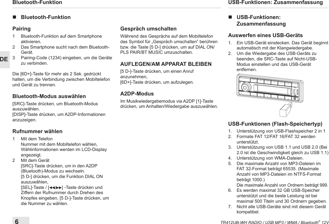 6TR412UB-WH RADIO / USB MP3 / WMA / Bluetooth® 12VDEUSB-Funktionen: Zusammenfassung nUSB-Funktionen:  ZusammenfassungAuswerfen eines USB-Geräts1.   Ein USB-Gerät einstecken. Das Gerät beginnt automatisch mit der Klangwiedergabe.2.   Um die Wiedergabe des USB-Geräts zu beenden, die SRC-Taste auf Nicht-USB-Modus einstellen und das USB-Gerät entfernen. USB-Funktionen (Flash-Speichertyp)1.   Unterstützung von USB-Flashspeicher 2 in 12.   Formate FAT 12/FAT 16/FAT 32 werden unterstützt.3.   Unterstützung von USB 1.1 und USB 2.0 (Bei 2.0 ist die Geschwindigkeit gleich zu USB 1.1)4.   Unterstützung von WMA-Dateien. 5.   Die maximale Anzahl von MP3-Dateien im FAT 32-Format beträgt 65535. (Maximale Anzahl von MP3-Dateien im NTFS-Format beträgt 1000.)    Die maximale Anzahl von Ordnern beträgt 999.6.   Es werden maximal 32 GB USB-Speicher unterstützt und die beste Leistung ist bei maximal 500 Titeln und 30 Ordnern gegeben.7.   Nicht alle USB-Geräte sind mit diesem Gerät kompatibel.Bluetooth-Funktion nBluetooth-FunktionPairing 1   Bluetooth-Funktion auf dem Smartphone aktivieren.2   Das Smartphone sucht nach dem Bluetooth-Gerät.3   Pairing-Code (1234) eingeben, um die Geräte zu verbinden.Die [6D+]-Taste für mehr als 2 Sek. gedrückt halten, um die Verbindung zwischen Mobiltelefon und Gerät zu trennen.Bluetooth-Modus auswählen[SRC]-Taste drücken, um Bluetooth-Modus auszuwählen.[DISP]-Taste drücken, um A2DP-Informationen anzuzeigen.Rufnummer wählen1   Mit  dem  Telefon Nummer mit dem Mobiltelefon wählen, Wählinformationen werden im LCD-Display angezeigt.2   Mit dem Gerät [SRC]-Taste drücken, um in den A2DP (Bluetooth)-Modus zu wechseln. [5 D-] drücken, um die Funktion DIAL ON auszuwählen,  [SEL]-Taste / [ /] -Taste drücken und Ziffern der Rufnummer durch Drehen des Knopfes eingeben, [5 D-]-Taste drücken, um die Nummer zu wählen.Gespräch umschaltenWährend des Gesprächs auf dem Mobiltelefon das Symbol für „Gespräch umschalten‟ berühren bzw. die Taste [5 D-] drücken, um auf DIAL ON/PLS PAIR/BT MUSIC umzuschalten.AUFLEGEN/AM APPARAT BLEIBEN[5 D-]-Taste drücken, um einen Anruf anzunehmen,[6D+]-Taste drücken, um aufzulegen.A2DP-ModusIm Musikwiedergabemodus via A2DP [1]-Taste drücken, um Anhalten/Wiedergabe auszuwählen.