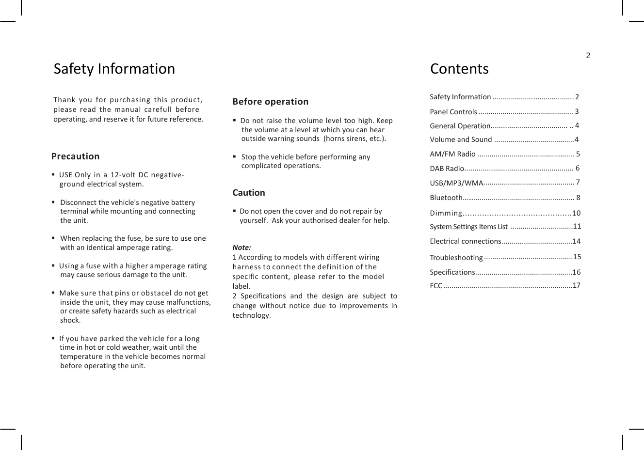 2Sft If tiCSafetyInformationContentsSafety Information ........................................ 2PanelControls ............................................... 3General Operation........................................ 4Thank you for purchasing this product,please read the manual carefull beforeoperating,andreserveitfor futurereference.Before operationDo not raise the volume level too high.Keepthevolumeat alevelat whichyou can hearGeneralOperationVolume and Sound ........................................4AM/FMRadio…............................................. 5DABRadio...................................................... 6USB/MP3/WMA............................................. 7thevolumeatalevelatwhichyoucanhearoutsidewarningsounds(hornssirens,etc.).Stopthevehiclebeforeperforminganycomplicatedoperations.CautionPrecautionUSE Only in a 12‐volt DC negative‐ground electrical system.Bluetooth………............................................... 8Dimming.............................................10SystemSettingsItemsList ...............................11Electricalconnections...................................14Troubleshooting15CautionDo not open the cover and do not repair byyourself. Ask your authorised dealer for help.Note:1AccordingtomodelswithdifferentwiringDisconnect the vehicle&apos;s negative batteryterminal while mounting and connectingthe unit.When replacing the fuse, be sure to use onewith an identical amperage rating.Troubleshooting............................................15Specifications................................................16FCC ................................................................171Accordingtomodelswithdifferentwiringharness toconnect the definition ofthespecific content, please refer to the modellabel.2 Specifications and the design are subject tochange without notice due to improvements intechnology.Using a fuse with a higher amperage ratingmay cause serious damage to the unit.Make sure that pins or obstacel do not getinside the unit, they may cause malfunctions,or create safety hazards such as electricalshockshock.If you have parked the vehicle for a longtime in hot or cold weather, wait until thetemperature in the vehicle becomes normalbefore operating the unit.