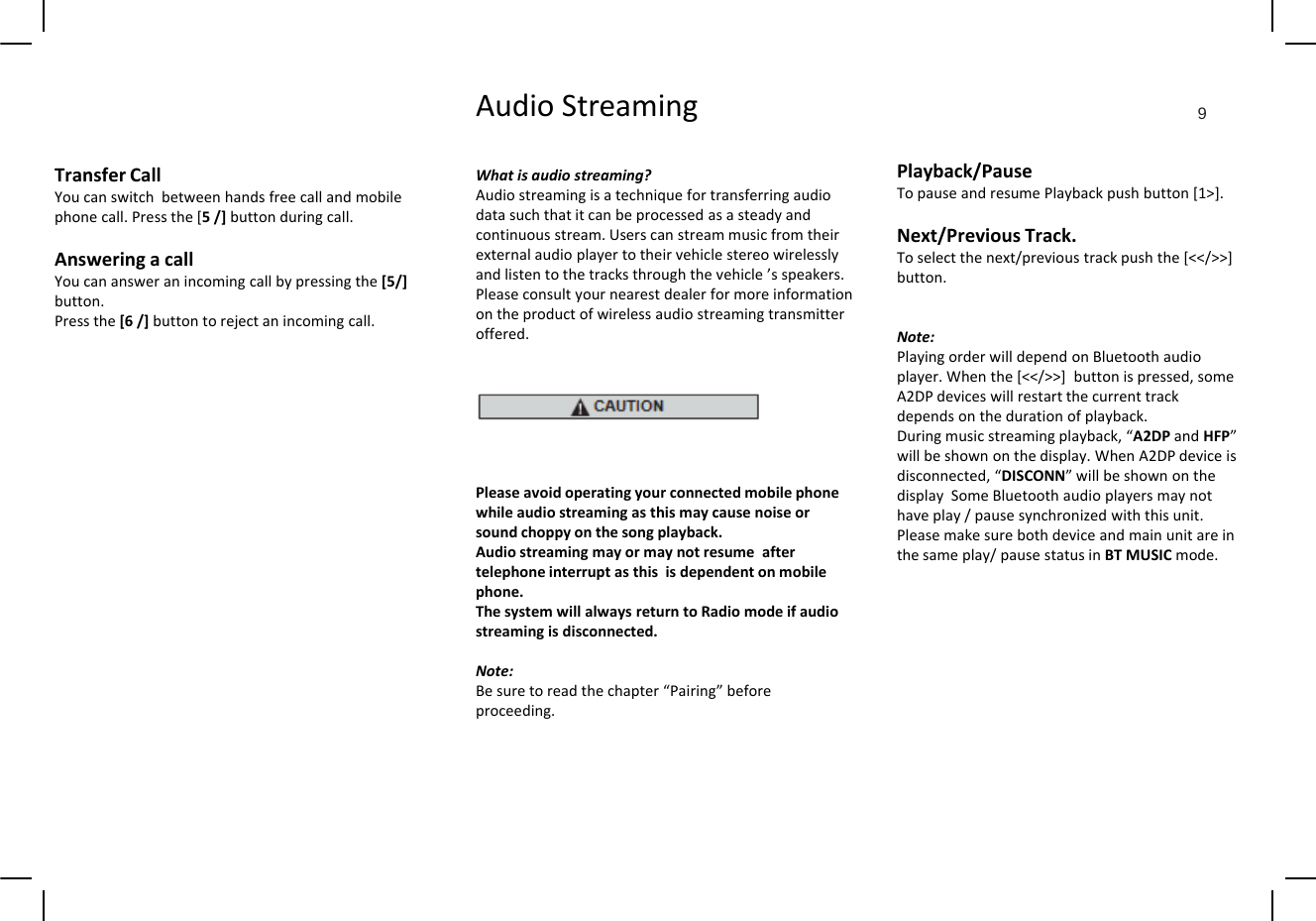 AudioStreaming 9TransferCallYoucanswitchbetweenhandsfreecallandmobilephonecall.Pressthe[5/]buttonduringcall.Answering acallWhatisaudiostreaming?Audiostreamingisatechniquefortransferringaudiodatasuchthatitcanbeprocessedasasteadyandcontinuousstream.UserscanstreammusicfromtheirexternalaudioplayertotheirvehiclestereowirelesslyPlayback/PauseTopauseandresumePlaybackpushbutton[1&gt;].Next/PreviousTrack.Toselectthenext/previoustrackpushthe[&lt;&lt;/&gt;&gt;]AnsweringacallYoucanansweranincomingcallbypressingthe[5/]button.Pressthe[6/]buttontorejectanincomingcall.andlistentothetracksthroughthevehicle’sspeakers.Pleaseconsultyournearestdealerformoreinformationontheproductofwirelessaudiostreamingtransmitteroffered.Toselectthenext/previoustrackpushthe[/]button.Note:PlayingorderwilldependonBluetoothaudioplayer.Whenthe[&lt;&lt;/&gt;&gt;]buttonispressed,someA2DP devices will restart the current trackPleaseavoidoperatingyourconnectedmobilephonewhileaudiostreamingasthismaycausenoiseorA2DPdeviceswillrestartthecurrenttrackdependsonthedurationofplayback.Duringmusicstreamingplayback,“A2DPandHFP”willbeshownonthedisplay.WhenA2DPdeviceisdisconnected,“DISCONN”willbeshownonthedisplaySomeBluetoothaudioplayersmaynothaveplay/pausesynchronizedwiththisunit.soundchoppyonthesongplayback.Audiostreamingmayormaynotresumeaftertelephoneinterruptasthisisdependentonmobilephone.ThesystemwillalwaysreturntoRadiomodeifaudiostreamingisdisconnected.Pleasemakesurebothdeviceandmainunitareinthesameplay/pausestatusinBTMUSICmode.Note:Besuretoreadthechapter“Pairing”beforeproceeding.